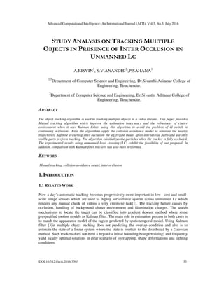 Advanced Computational Intelligence: An International Journal (ACII), Vol.3, No.3, July 2016
DOI:10.5121/acii.2016.3305 35
STUDY ANALYSIS ON TRACKING MULTIPLE
OBJECTS IN PRESENCE OF INTER OCCLUSION IN
UNMANNED LC
A.RISVIN1
, S.V.ANANDHI2,
,P.SAHANA3
1,3
Department of Computer Science and Engineering, Dr.Sivanthi Aditanar College of
Engineering, Tiruchendur.
2
Department of Computer Science and Engineering, Dr.Sivanthi Aditanar College of
Engineering, Tiruchendur.
ABSTRACT
The object tracking algorithm is used to tracking multiple objects in a video streams. This paper provides
Mutual tracking algorithm which improve the estimation inaccuracy and the robustness of clutter
environment when it uses Kalman Filter. using this algorithm to avoid the problem of id switch in
continuing occlusions. First the algorithms apply the collision avoidance model to separate the nearby
trajectories. Suppose occurring inter occlusion the aggregate model splits into several parts and use only
visible parts perform tracking. The algorithm reinitializes the particles when the tracker is fully occluded.
The experimental results using unmanned level crossing (LC) exhibit the feasibility of our proposal. In
addition, comparison with Kalman filter trackers has also been performed.
KEYWORD
Mutual tracking, collision avoidance model, inter occlusion
1. INTRODUCTION
1.1 RELATED WORK
Now a day’s automatic tracking becomes progressively more important in low –cost and small-
scale image sensors which are used to deploy surveillance system across unmanned Lc which
renders any manual check of videos a very extensive task[1]. The tracking failure causes by
occlusion, handling of background clutter environment and illumination changes. The search
mechanisms to locate the target can be classified into gradient descent method where some
prespecified motion models as Kalman filter. The main role in estimation process in both cases is
to match the appearance model of the region predicted by spatiotemporal model. Using Kalman
filter [3]in multiple object tracking does not predicting the overlap condition and also is to
estimate the state of a linear system where the state is implicit to the distributed by a Gaussian
method. Such trackers does not need a beyond a initial bounding box(pretraining) and frequently
yield locally optimal solutions in clear scenario of overlapping, shape deformations and lighting
conditions.
 