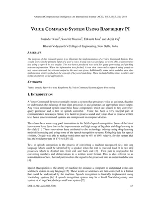 Advanced Computational Intelligence: An International Journal (ACII), Vol.3, No.3, July 2016
DOI:10.5121/acii.2016.3306 43
VOICE COMMAND SYSTEM USING RASPBERRY PI
Surinder Kaur1
, Sanchit Sharma2
, Utkarsh Jain3
and Arpit Raj4
Bharati Vidyapeeth’s College of Engineering, New Delhi, India
ABSTRACT
The purpose of this research paper is to illustrate the implementation of a Voice Command System. This
system works on the primary input of a user’s voice. Using voice as an input, we were able to convert it to
text using a speech to text engine. The text hence produced was used for query processing and fetching
relevant information. When the information was fetched, it was then converted to speech using speech to
text conversion and the relevant output to the user was given. Additionally, some extra modules were also
implemented which worked on the concept of keyword matching. These included telling time, weather and
notification from social applications.
KEYWORDS
Text to speech; Speech to text; Raspberry Pi; Voice Command System; Query Processing
1. INTRODUCTION
A Voice Command System essentially means a system that processes voice as an input, decodes
or understands the meaning of that input processes it and generates an appropriate voice output.
Any voice command system need three basic components which are speech to text converter,
query processor and a text to speech converter. Voice has been a very integral part of
communication nowadays. Since, it is faster to process sound and voices than to process written
text, hence voice command systems are omnipresent in computer devices.
There have been some very good innovations in the field of speech recognition. Some of the latest
innovations have been due to the improvements and high usage of big data and deep learning in
this field [1]. These innovations have attributed to the technology industry using deep learning
methods in making and using some of the speech recognition systems. Using big data for speech
systems, Google was able to reduce word error rate by 6% to 10% relative, for the system that
had the word error rate of 17% to 52% [2].
Text to speech conversion is the process of converting a machine recognized text into any
language which could be identified by a speaker when the text is read out loud. It is two step
processes which is divided into front end and back end [3]. First part is responsible for
converting numbers and abbreviations to a written word format. This is also referred to as
normalization of text. Second part involves the signal to be processed into an understandable one
[4].
Speech Recognition is the ability of machine for instance a computer to understand words and
sentences spoken in any language [5]. These words or sentences are then converted to a format
that could be understood by the machine. Speech recognition is basically implemented using
vocabulary systems [6]. A speech recognition system may be a Small Vocabulary-many user
system or a Large Vocabulary- small user system [7].
 