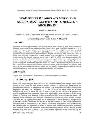 International Journal of Biomedical Engineering and Science (IJBES), Vol. 3, No. 3, July 2016
DOI: 10.5121/ijbes.2016.3302 9
BIO-EFFECTS OF AIRCRAFT NOISE AND
ANTIOXIDANT ACTIVITY OF OMEGA3 ON
MICE BRAIN
Mervat A. Mohamed
Biomedical Physics Department, Medical Research Institute, Alexandria University,
Egypt
Corresponding author's name: Mervat A. Mohamed
ABSTRACT
In order to investigate the non-auditory bio-effects of aircraft noise exposure on brain, mice in soundproof
chambers were exposed to a previously recorded aircraft-related noise signal for a duration of 1,2 or 3
weeks. For comparison, unexposed control mice have been used. The work plan includes aircraft takeoff
and landing noise which adjusted to a level of 100 dB forthe 4 experimental groups for 2 hours daily. The
recorded noise was analyzed using Audacity software program. The levels of blood glucose and cortisol in
serum were measured. Morphological changes of brain tissue were observed by light microscope. The
results showed that, Takeoff frequency ranged from 3-4 KHz at 100dB, while dominant frequency for
landing was 2-3 KHz. Noise of 100 dB was found to cause significant increases in plasma glucose and
cortisol for exposed mice as compared to no noise exposure. Administration of omega 3 for three weeks
causes a significant improvement in plasma glucose and cortisol. Histopathological changes in brain of
mice exposed to aircraft noise revealed some vesicles and mild to moderate apoptosis and pyknosis of the
nuclei. In conclusion the present study determined that high intensity noise has a direct and clear effect on
physical, biochemical values and thus noise exposure should be well organized.
KEY WORDS:
Aircraft noise, Stress, Omega 3, Bloodglucose , Cortisol, Histopathological changes.
1. INTRODUCTION
Noise is an unavoidable part of our daily lives and has increasingly become a major burden on the
quality of lives. Noise, has been shown to produce a number of physiological, biochemical, and
neurochemical rejoinder in both human and animals. High levels of noise can be associated with
impairment of ability to concentrate [1, 2]. Aircraft noise has been shown to influence
cardiovascular health in adults, and there is some evidence that the average blood pressure was
significantly higher in the group with higher noise exposure [3]. Both long-term as well as heavy
studies of animals have provided biological mechanism and plausibility for the theory that
exposure to environmental noise affect the central nervous system and causes manifest diseases.
The brain, the key organ that interprets and be interrogated to potential stressors, recognizes the
sound levels and differentiate the stress levels. It reacts within split seconds timing to instruct the
rest of the body in how to adjust to this stressful situation by the release of cascade of hormones
[4,5].Investigation the physiological effects of aircraft noise under the condition of laboratory,
indicated that medium and short term noise exposure (<15day) could produce anxiety on rats,
however, long term noise exposure (>30d) could produce depression or com or bid anxiety and
 