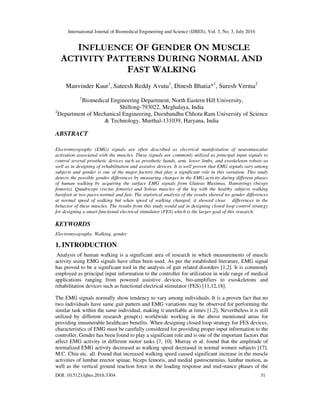 International Journal of Biomedical Engineering and Science (IJBES), Vol. 3, No. 3, July 2016
DOI: 10.5121/ijbes.2016.3304 31
INFLUENCE OF GENDER ON MUSCLE
ACTIVITY PATTERNS DURING NORMAL AND
FAST WALKING
Manvinder Kaur1
, Sateesh Reddy Avutu1
, Dinesh Bhatia*1
, Suresh Verma2
1
Biomedical Engineering Department, North Eastern Hill University,
Shillong-793022, Meghalaya, India
2
Department of Mechanical Engineering, Deenbandhu Chhotu Ram University of Science
& Technology, Murthal-131039, Haryana, India
ABSTRACT
Electromyography (EMG) signals are often described as electrical manifestation of neuromuscular
activation associated with the muscles. These signals are commonly utilized as principal input signals to
control several prosthetic devices such as prosthetic hands, arm, lower limbs, and exoskeleton robots as
well as in designing of rehabilitation and assistive devices. It is well proven that EMG signals vary among
subjects and gender is one of the major factors that play a significant role in this variation. This study
detects the possible gender differences by measuring changes in the EMG activity during different phases
of human walking by acquiring the surface EMG signals from Gluteus Maximus, Hamstrings (biceps
femoris), Quadriceps (rectus femoris) and Soleus muscles of the leg with the healthy subjects walking
barefoot at two paces-normal and fast. The statistical analysis of the results showed no gender differences
at normal speed of walking but when speed of walking changed; it showed clear differences in the
behavior of these muscles. The results from this study would aid in designing closed loop control strategy
for designing a smart functional electrical stimulator (FES) which is the larger goal of this research.
KEYWORDS
Electromyography, Walking, gender
1. INTRODUCTION
Analysis of human walking is a significant area of research in which measurements of muscle
activity using EMG signals have often been used. As per the established literature, EMG signal
has proved to be a significant tool in the analysis of gait related disorders [1,2]. It is commonly
employed as principal input information to the controller for utilization in wide range of medical
applications ranging from powered assistive devices, bio-amplifiers to exoskeletons and
rehabilitation devices such as functional electrical stimulator (FES) [11,12,18].
The EMG signals normally show tendency to vary among individuals. It is a proven fact that no
two individuals have same gait pattern and EMG variations may be observed for performing the
similar task within the same individual, making it unreliable at times [1,2]. Nevertheless it is still
utilized by different research group(s) worldwide working in the above mentioned areas for
providing innumerable healthcare benefits. When designing closed loop strategy for FES devices,
characteristics of EMG must be carefully considered for providing proper input information to the
controller. Gender has been found to play a significant role and is one of the important factors that
affect EMG activity in different motor tasks [7, 10]. Murray et al. found that the amplitude of
normalized EMG activity decreased as walking speed decreased in normal women subjects [17].
M.C. Chiu etc. all. Found that increased walking speed caused significant increase in the muscle
activities of lumbar erector spinae, biceps femoris, and medial gastrocnemius, lumbar motion, as
well as the vertical ground reaction force in the loading response and mid-stance phases of the
 