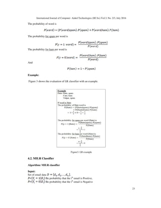 International Journal of Computer- Aided Technologies (IJCAx) Vol.3, No. 2/3, July 2016
23
The probability of word is
The probability for spam per word is
The probability for ham per word is
And
Example:
Figure 3 shows the evaluation of LR classifier with an example.
Figure3. LR example
4.2. MILR Classifier
Algorithm: MILR classifier
Input:
Set of email data ,
Be probability that the ith
email is Positive,
Be probability that the ith
email is Negative
 