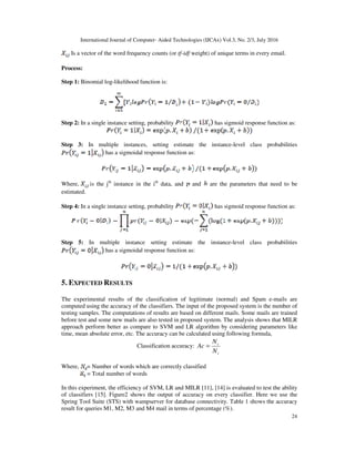 International Journal of Computer- Aided Technologies (IJCAx) Vol.3, No. 2/3, July 2016
24
Is a vector of the word frequency counts (or tf-idf weight) of unique terms in every email.
Process:
Step 1: Binomial log-likelihood function is:
Step 2: In a single instance setting, probability has sigmoid response function as:
Step 3: In multiple instances, setting estimate the instance-level class probabilities
has a sigmoidal response function as:
Where, is the jth
instance in the ith
data, and and are the parameters that need to be
estimated.
Step 4: In a single instance setting, probability has sigmoid response function as:
Step 5: In multiple instance setting estimate the instance-level class probabilities
has a sigmoidal response function as:
5. EXPECTED RESULTS
The experimental results of the classification of legitimate (normal) and Spam e-mails are
computed using the accuracy of the classifiers. The input of the proposed system is the number of
testing samples. The computations of results are based on different mails. Some mails are trained
before test and some new mails are also tested in proposed system. The analysis shows that MILR
approach perform better as compare to SVM and LR algorithm by considering parameters like
time, mean absolute error, etc. The accuracy can be calculated using following formula,
Classification accuracy:
t
c
N
N
Ac =
Where, = Number of words which are correctly classified
= Total number of words
In this experiment, the efficiency of SVM, LR and MILR [11], [14] is evaluated to test the ability
of classifiers [15]. Figure2 shows the output of accuracy on every classifier. Here we use the
Spring Tool Suite (STS) with wampserver for database connectivity. Table 1 shows the accuracy
result for queries M1, M2, M3 and M4 mail in terms of percentage (%).
 