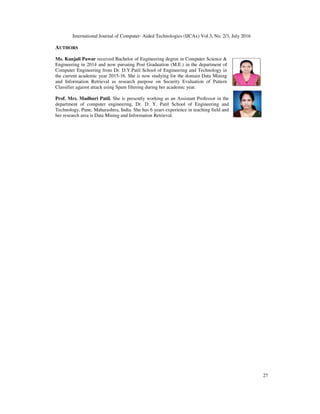 International Journal of Computer- Aided Technologies (IJCAx) Vol.3, No. 2/3, July 2016
27
AUTHORS
Ms. Kunjali Pawar received Bachelor of Engineering degree in Computer Science &
Engineering in 2014 and now pursuing Post Graduation (M.E.) in the department of
Computer Engineering from Dr. D.Y.Patil School of Engineering and Technology in
the current academic year 2015-16. She is now studying for the domain Data Mining
and Information Retrieval as research purpose on Security Evaluation of Pattern
Classifier against attack using Spam filtering during her academic year.
Prof. Mrs. Madhuri Patil. She is presently working as an Assistant Professor in the
department of computer engineering, Dr. D. Y. Patil School of Engineering and
Technology, Pune, Maharashtra, India. She has 6 years experience in teaching field and
her research area is Data Mining and Information Retrieval.
 