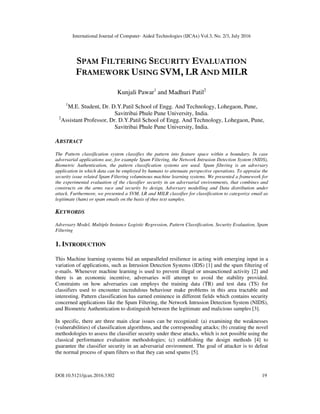 International Journal of Computer- Aided Technologies (IJCAx) Vol.3, No. 2/3, July 2016
DOI:10.5121/ijcax.2016.3302 19
SPAM FILTERING SECURITY EVALUATION
FRAMEWORK USING SVM, LR AND MILR
Kunjali Pawar1
and Madhuri Patil2
1
M.E. Student, Dr. D.Y.Patil School of Engg. And Technology, Lohegaon, Pune,
Savitribai Phule Pune University, India.
2
Assistant Professor, Dr. D.Y.Patil School of Engg. And Technology, Lohegaon, Pune,
Savitribai Phule Pune University, India.
ABSTRACT
The Pattern classification system classifies the pattern into feature space within a boundary. In case
adversarial applications use, for example Spam Filtering, the Network Intrusion Detection System (NIDS),
Biometric Authentication, the pattern classification systems are used. Spam filtering is an adversary
application in which data can be employed by humans to attenuate perspective operations. To appraise the
security issue related Spam Filtering voluminous machine learning systems. We presented a framework for
the experimental evaluation of the classifier security in an adversarial environments, that combines and
constructs on the arms race and security by design, Adversary modelling and Data distribution under
attack. Furthermore, we presented a SVM, LR and MILR classifier for classification to categorize email as
legitimate (ham) or spam emails on the basis of thee text samples.
KEYWORDS
Adversary Model, Multiple Instance Logistic Regression, Pattern Classification, Security Evaluation, Spam
Filtering
1. INTRODUCTION
This Machine learning systems bid an unparalleled resilience in acting with emerging input in a
variation of applications, such as Intrusion Detection Systems (IDS) [1] and the spam filtering of
e-mails. Whenever machine learning is used to prevent illegal or unsanctioned activity [2] and
there is an economic incentive, adversaries will attempt to avoid the stability provided.
Constraints on how adversaries can employs the training data (TR) and test data (TS) for
classifiers used to encounter incredulous behaviour make problems in this area tractable and
interesting. Pattern classification has earned eminence in different fields which contains security
concerned applications like the Spam Filtering, the Network Intrusion Detection System (NIDS),
and Biometric Authentication to distinguish between the legitimate and malicious samples [3].
In specific, there are three main clear issues can be recognized: (a) examining the weaknesses
(vulnerabilities) of classification algorithms, and the corresponding attacks; (b) creating the novel
methodologies to assess the classifier security under these attacks, which is not possible using the
classical performance evaluation methodologies; (c) establishing the design methods [4] to
guarantee the classifier security in an adversarial environment. The goal of attacker is to defeat
the normal process of spam filters so that they can send spams [5].
 