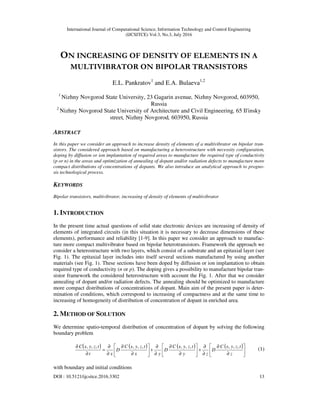 International Journal of Computational Science, Information Technology and Control Engineering
(IJCSITCE) Vol.3, No.3, July 2016
DOI : 10.5121/ijcsitce.2016.3302 13
ON INCREASING OF DENSITY OF ELEMENTS IN A
MULTIVIBRATOR ON BIPOLAR TRANSISTORS
E.L. Pankratov1
and E.A. Bulaeva1,2
1
Nizhny Novgorod State University, 23 Gagarin avenue, Nizhny Novgorod, 603950,
Russia
2
Nizhny Novgorod State University of Architecture and Civil Engineering, 65 Il'insky
street, Nizhny Novgorod, 603950, Russia
ABSTRACT
In this paper we consider an approach to increase density of elements of a multivibrator on bipolar tran-
sistors. The considered approach based on manufacturing a heterostructure with necessity configuration,
doping by diffusion or ion implantation of required areas to manufacture the required type of conductivity
(p or n) in the areas and optimization of annealing of dopant and/or radiation defects to manufacture more
compact distributions of concentrations of dopants. We also introduce an analytical approach to progno-
sis technological process.
KEYWORDS
Bipolar transistors, multivibrator, increasing of density of elements of multivibrator
1. INTRODUCTION
In the present time actual questions of solid state electronic devices are increasing of density of
elements of integrated circuits (in this situation it is necessary to decrease dimensions of these
elements), performance and reliability [1-9]. In this paper we consider an approach to manufac-
ture more compact multivibrator based on bipolar heterotransistors. Framework the approach we
consider a heterostructure with two layers, which consist of a substrate and an epitaxial layer (see
Fig. 1). The epitaxial layer includes into itself several sections manufactured by using another
materials (see Fig. 1). These sections have been doped by diffusion or ion implantation to obtain
required type of conductivity (n or p). The doping gives a possibility to manufacture bipolar tran-
sistor framework the considered heterostructure with account the Fig. 1. After that we consider
annealing of dopant and/or radiation defects. The annealing should be optimized to manufacture
more compact distributions of concentrations of dopant. Main aim of the present paper is deter-
mination of conditions, which correspond to increasing of compactness and at the same time to
increasing of homogeneity of distribution of concentration of dopant in enriched area.
2. METHOD OF SOLUTION
We determine spatio-temporal distribution of concentration of dopant by solving the following
boundary problem
( ) ( ) ( ) ( )






∂
∂
∂
∂
+





∂
∂
∂
∂
+





∂
∂
∂
∂
=
∂
∂
z
tzyxC
D
zy
tzyxC
D
yx
tzyxC
D
xt
tzyxC ,,,,,,,,,,,,
(1)
with boundary and initial conditions
 