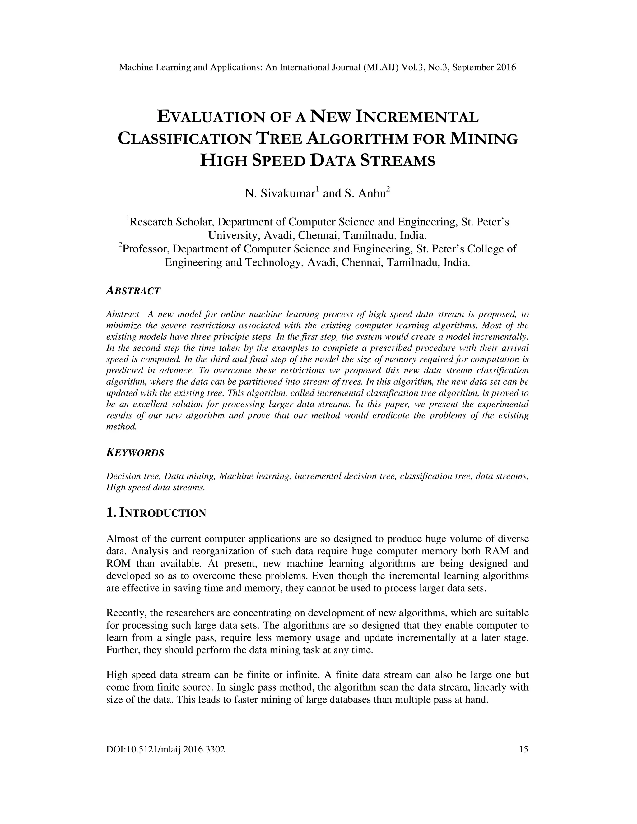 Machine Learning and Applications: An International Journal (MLAIJ) Vol.3, No.3, September 2016 DOI:10.5121/mlaij.2016.3302 15 EVALUATION OF A NEW INCREMENTAL CLASSIFICATION TREE ALGORITHM FOR MINING HIGH SPEED DATA STREAMS N. Sivakumar1 and S. Anbu2 1 Research Scholar, Department of Computer Science and Engineering, St. Peter’s University, Avadi, Chennai, Tamilnadu, India. 2 Professor, Department of Computer Science and Engineering, St. Peter’s College of Engineering and Technology, Avadi, Chennai, Tamilnadu, India. ABSTRACT Abstract—A new model for online machine learning process of high speed data stream is proposed, to minimize the severe restrictions associated with the existing computer learning algorithms. Most of the existing models have three principle steps. In the first step, the system would create a model incrementally. In the second step the time taken by the examples to complete a prescribed procedure with their arrival speed is computed. In the third and final step of the model the size of memory required for computation is predicted in advance. To overcome these restrictions we proposed this new data stream classification algorithm, where the data can be partitioned into stream of trees. In this algorithm, the new data set can be updated with the existing tree. This algorithm, called incremental classification tree algorithm, is proved to be an excellent solution for processing larger data streams. In this paper, we present the experimental results of our new algorithm and prove that our method would eradicate the problems of the existing method. KEYWORDS Decision tree, Data mining, Machine learning, incremental decision tree, classification tree, data streams, High speed data streams. 1. INTRODUCTION Almost of the current computer applications are so designed to produce huge volume of diverse data. Analysis and reorganization of such data require huge computer memory both RAM and ROM than available. At present, new machine learning algorithms are being designed and developed so as to overcome these problems. Even though the incremental learning algorithms are effective in saving time and memory, they cannot be used to process larger data sets. Recently, the researchers are concentrating on development of new algorithms, which are suitable for processing such large data sets. The algorithms are so designed that they enable computer to learn from a single pass, require less memory usage and update incrementally at a later stage. Further, they should perform the data mining task at any time. High speed data stream can be finite or infinite. A finite data stream can also be large one but come from finite source. In single pass method, the algorithm scan the data stream, linearly with size of the data. This leads to faster mining of large databases than multiple pass at hand. 