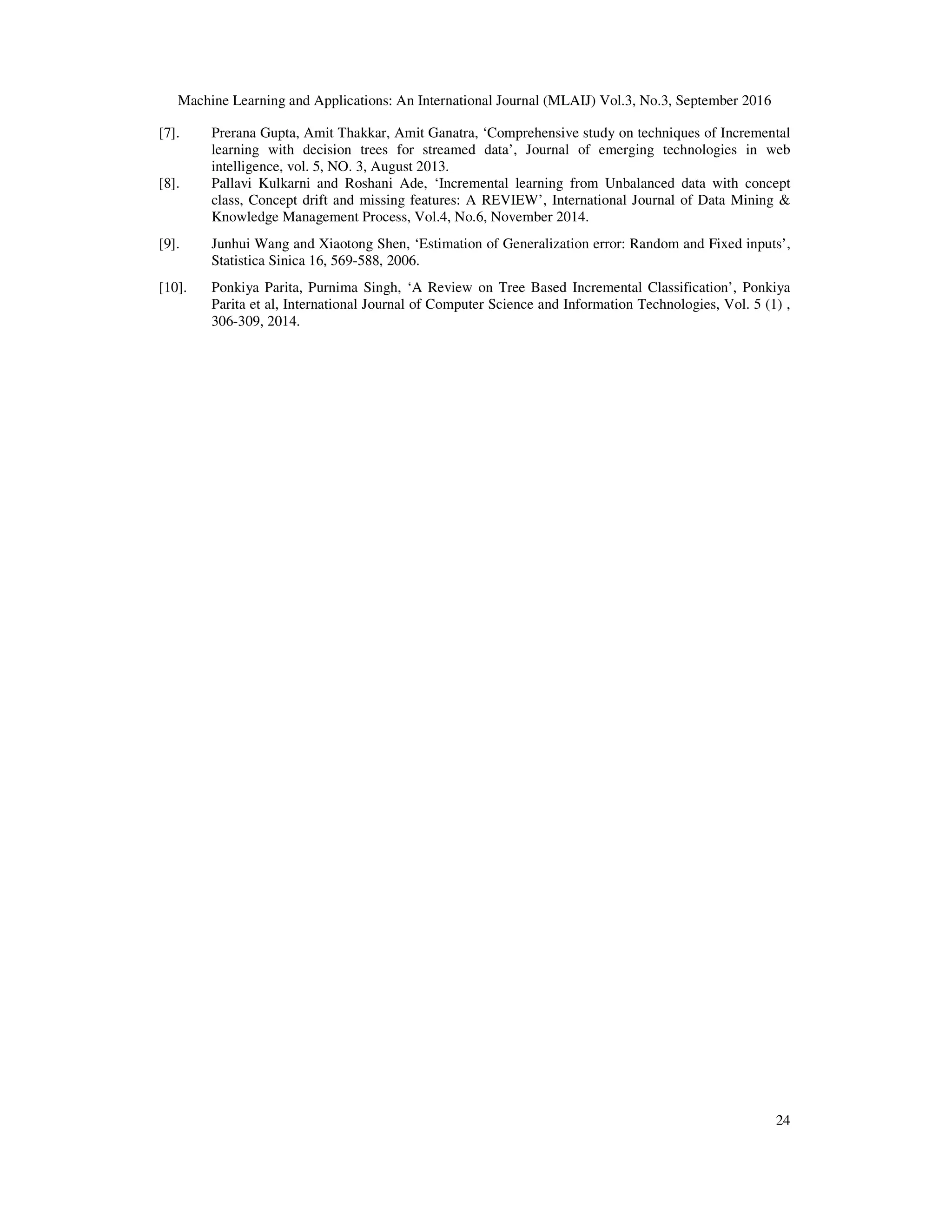 Machine Learning and Applications: An International Journal (MLAIJ) Vol.3, No.3, September 2016 24 [7]. Prerana Gupta, Amit Thakkar, Amit Ganatra, ‘Comprehensive study on techniques of Incremental learning with decision trees for streamed data’, Journal of emerging technologies in web intelligence, vol. 5, NO. 3, August 2013. [8]. Pallavi Kulkarni and Roshani Ade, ‘Incremental learning from Unbalanced data with concept class, Concept drift and missing features: A REVIEW’, International Journal of Data Mining & Knowledge Management Process, Vol.4, No.6, November 2014. [9]. Junhui Wang and Xiaotong Shen, ‘Estimation of Generalization error: Random and Fixed inputs’, Statistica Sinica 16, 569-588, 2006. [10]. Ponkiya Parita, Purnima Singh, ‘A Review on Tree Based Incremental Classification’, Ponkiya Parita et al, International Journal of Computer Science and Information Technologies, Vol. 5 (1) , 306-309, 2014. 