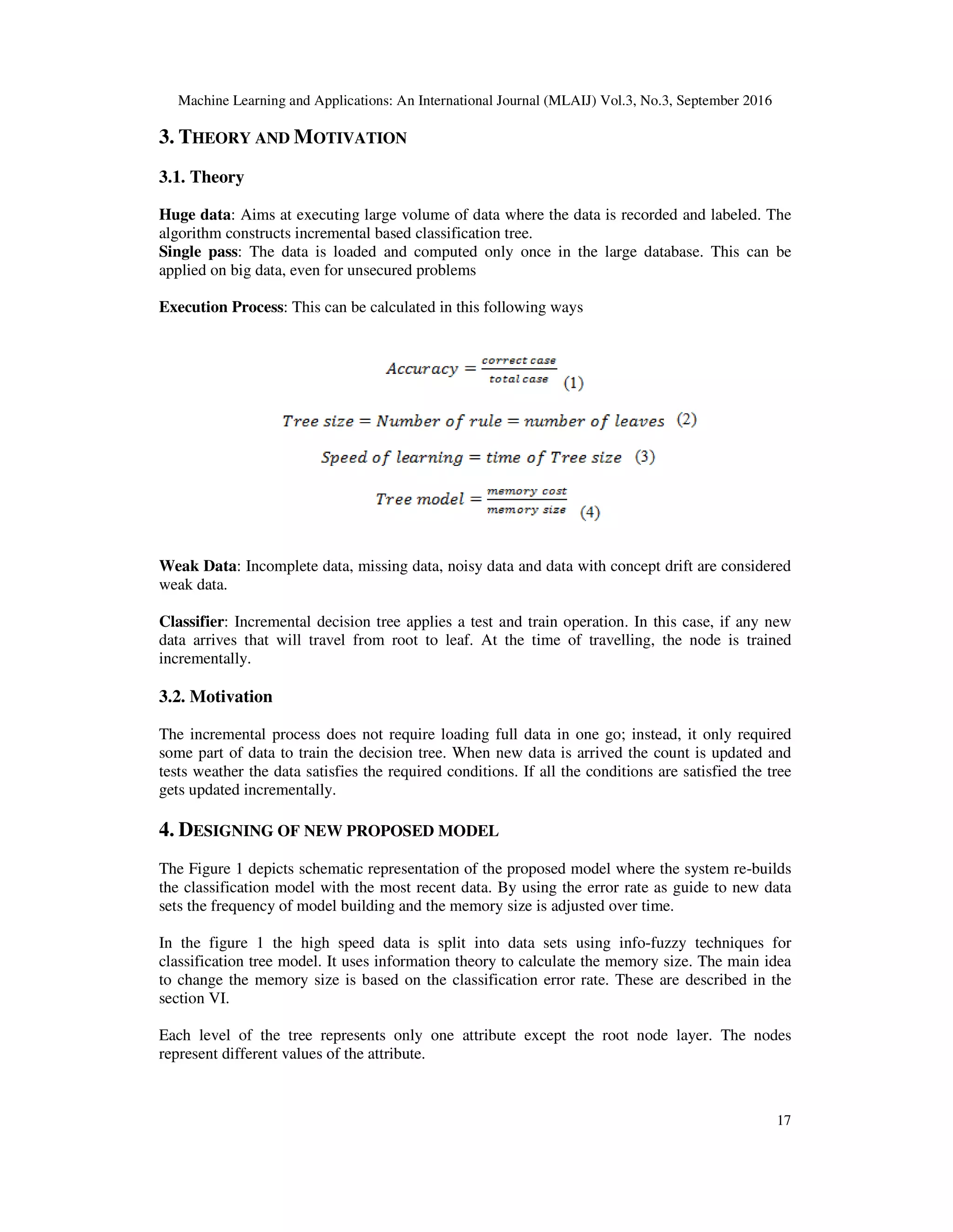 Machine Learning and Applications: An International Journal (MLAIJ) Vol.3, No.3, September 2016 17 3. THEORY AND MOTIVATION 3.1. Theory Huge data: Aims at executing large volume of data where the data is recorded and labeled. The algorithm constructs incremental based classification tree. Single pass: The data is loaded and computed only once in the large database. This can be applied on big data, even for unsecured problems Execution Process: This can be calculated in this following ways Weak Data: Incomplete data, missing data, noisy data and data with concept drift are considered weak data. Classifier: Incremental decision tree applies a test and train operation. In this case, if any new data arrives that will travel from root to leaf. At the time of travelling, the node is trained incrementally. 3.2. Motivation The incremental process does not require loading full data in one go; instead, it only required some part of data to train the decision tree. When new data is arrived the count is updated and tests weather the data satisfies the required conditions. If all the conditions are satisfied the tree gets updated incrementally. 4. DESIGNING OF NEW PROPOSED MODEL The Figure 1 depicts schematic representation of the proposed model where the system re-builds the classification model with the most recent data. By using the error rate as guide to new data sets the frequency of model building and the memory size is adjusted over time. In the figure 1 the high speed data is split into data sets using info-fuzzy techniques for classification tree model. It uses information theory to calculate the memory size. The main idea to change the memory size is based on the classification error rate. These are described in the section VI. Each level of the tree represents only one attribute except the root node layer. The nodes represent different values of the attribute. 