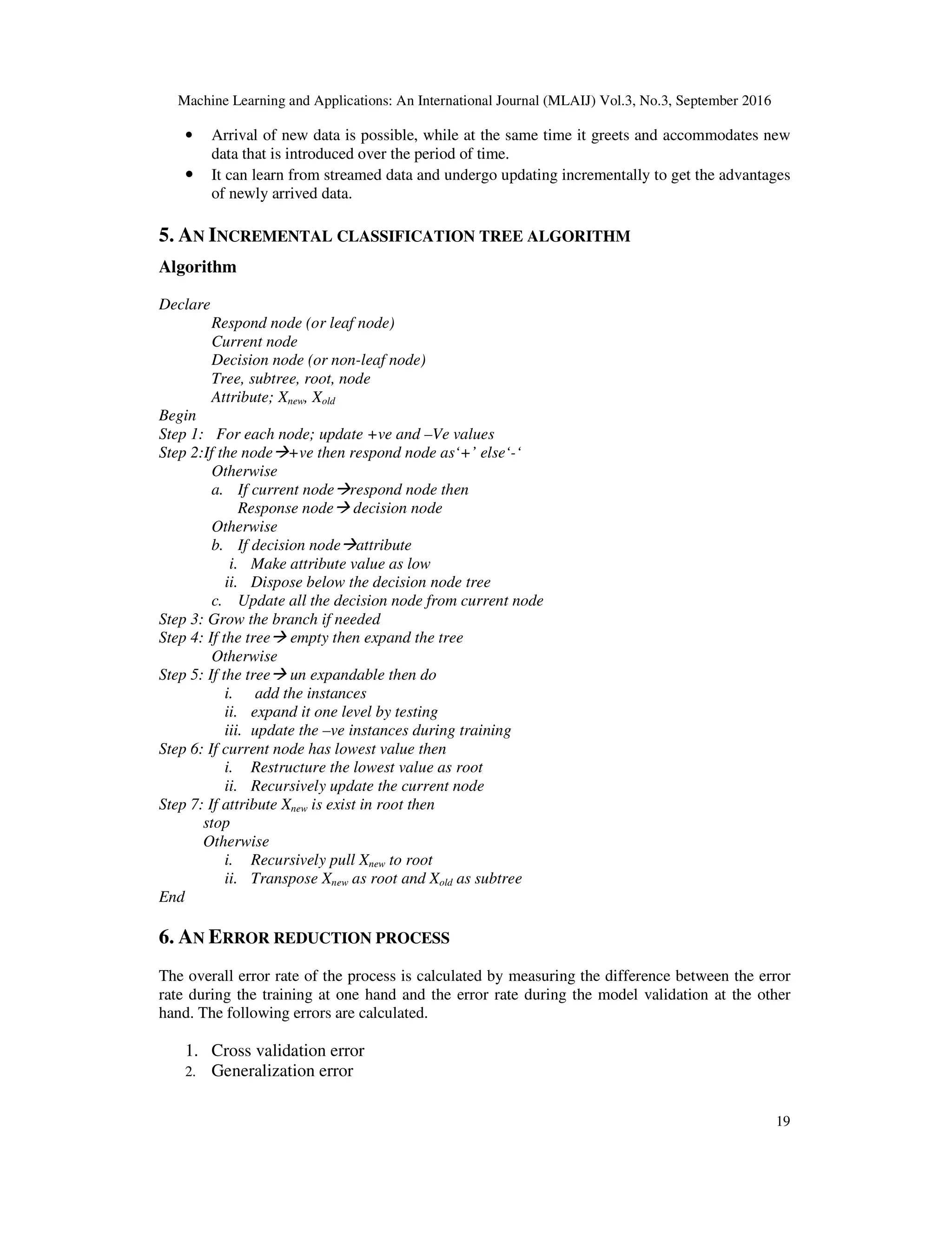 Machine Learning and Applications: An International Journal (MLAIJ) Vol.3, No.3, September 2016 19 • Arrival of new data is possible, while at the same time it greets and accommodates new data that is introduced over the period of time. • It can learn from streamed data and undergo updating incrementally to get the advantages of newly arrived data. 5. AN INCREMENTAL CLASSIFICATION TREE ALGORITHM Algorithm Declare Respond node (or leaf node) Current node Decision node (or non-leaf node) Tree, subtree, root, node Attribute; Xnew, Xold Begin Step 1: For each node; update +ve and –Ve values Step 2:If the node +ve then respond node as‘+’ else‘-‘ Otherwise a. If current node respond node then Response node decision node Otherwise b. If decision node attribute i. Make attribute value as low ii. Dispose below the decision node tree c. Update all the decision node from current node Step 3: Grow the branch if needed Step 4: If the tree empty then expand the tree Otherwise Step 5: If the tree un expandable then do i. add the instances ii. expand it one level by testing iii. update the –ve instances during training Step 6: If current node has lowest value then i. Restructure the lowest value as root ii. Recursively update the current node Step 7: If attribute Xnew is exist in root then stop Otherwise i. Recursively pull Xnew to root ii. Transpose Xnew as root and Xold as subtree End 6. AN ERROR REDUCTION PROCESS The overall error rate of the process is calculated by measuring the difference between the error rate during the training at one hand and the error rate during the model validation at the other hand. The following errors are calculated. 1. Cross validation error 2. Generalization error 