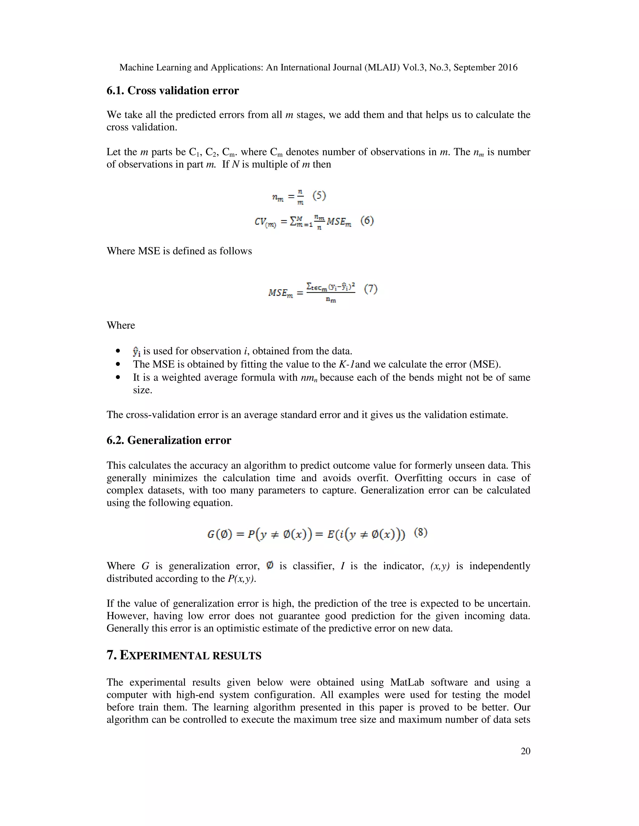 Machine Learning and Applications: An International Journal (MLAIJ) Vol.3, No.3, September 2016 20 6.1. Cross validation error We take all the predicted errors from all m stages, we add them and that helps us to calculate the cross validation. Let the m parts be C1, C2, Cm. where Cm denotes number of observations in m. The nm is number of observations in part m. If N is multiple of m then Where MSE is defined as follows Where • is used for observation i, obtained from the data. • The MSE is obtained by fitting the value to the K-1and we calculate the error (MSE). • It is a weighted average formula with nmn because each of the bends might not be of same size. The cross-validation error is an average standard error and it gives us the validation estimate. 6.2. Generalization error This calculates the accuracy an algorithm to predict outcome value for formerly unseen data. This generally minimizes the calculation time and avoids overfit. Overfitting occurs in case of complex datasets, with too many parameters to capture. Generalization error can be calculated using the following equation. Where G is generalization error, is classifier, I is the indicator, (x,y) is independently distributed according to the P(x,y). If the value of generalization error is high, the prediction of the tree is expected to be uncertain. However, having low error does not guarantee good prediction for the given incoming data. Generally this error is an optimistic estimate of the predictive error on new data. 7. EXPERIMENTAL RESULTS The experimental results given below were obtained using MatLab software and using a computer with high-end system configuration. All examples were used for testing the model before train them. The learning algorithm presented in this paper is proved to be better. Our algorithm can be controlled to execute the maximum tree size and maximum number of data sets 