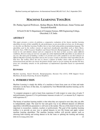 Machine Learning and Applications: An International Journal (MLAIJ) Vol.3, No.3, September 2016
DOI:10.5121/mlaij.2016.3303 25
MACHINE LEARNING TOOLBOX
Dr. Pankaj Agarwal Professor, Akshay Bhasin, Rohit Keshwani, Aman Verma and
Suryansh Kaushik
B.Tech CS 4th Yr Department of Computer Science, IMS Engineering College,
Ghaziabad, U.P, India
ABSTRACT
This paper presents a review & performs a comparative evaluation of few known machine learning
algorithms in terms of their suitability & code performance on any given data set of any size. In this paper,
we describe our Machine Learning ToolBox that we have built using python programming language. The
algorithms used in the toolbox consists of supervised classification algorithms such as Naïve Bayes,
Decision Trees, SVM, K-nearest Neighbors and Neural Network (Backpropagation). The algorithms are
tested on iris and diabetes dataset and are compared on the basis of their accuracy under different
conditions. However using our tool one can apply any of the implemented ML algorithms on any dataset of
any size. The main goal of building a toolbox is to provide users with a platform to test their datasets on
different Machine Learning algorithms and use the accuracy results to determine which algorithms fits the
data best. The toolbox allows the user to choose a dataset of his/her choice either in structured or
unstructured form and then can choose the features he/she wants to use for training the machine We have
given our concluding remarks on the performance of implemented algorithms based on experimental
analysis.
KEYWORDS
Machine Learning, Neural Networks, Backpropagation, Decision Tree (C4.5), SVM (Support Vector
Machines), K-means Clustering, K-nearest Neighbors.
1. INTRODUCTION
Machine Learning is simply the ability of a machine to learn from some set of data and make
inferences on the basis of that data. As explained by Tom Mitchell [1] machine learning can be
best defined as:
“A computer program is said to learn from experience E with respect to some class of tasks T
and performance measure P, if its performance measure at tasks in T, as measure by P, improves
with experience E.”
The beauty of machine learning models is that when they are exposed to new data, they are able
to independently adapt. The need for fast and quick way to try different datasets on different
algorithms with different parameters is still seen in the market. The use of this kind of tool can be
important to researchers, students, teachers or professionals. The goal of the machine learning
toolbox is to provide an easy way to upload datasets in text file format and apply various
machine learning algorithms. The machine learning toolbox will provide options such as
choosing both training and testing dataset to be the same or splitting the training and testing
 