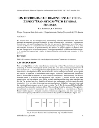 Advances in Materials Science and Engineering: An International Journal (MSEJ), Vol. 3, No. 3, September 2016
DOI:10.5121/msej.2016.3301 1
ON DECREASING OF DIMENSIONS OF FIELD-
EFFECT TRANSISTORS WITH SEVERAL
SOURCES
E.L. Pankratov, E.A. Bulaeva
Nizhny Novgorod State University, 2 Gagarin avenue, Nizhny Novgorod, 603950, Russia
ABSTRACT
We analyzed mass and heat transport during manufacturing field-effect heterotransistors with several
sources to decrease their dimensions. Framework the result of manufacturing it is necessary to manufacture
heterostructure with specific configuration. After that it is necessary to dope required areas of the hetero-
structure by diffusion or ion implantation to manufacture the required type of conductivity (p or n). After
the doping it is necessary to do optimize annealing. We introduce an analytical approach to prognosis mass
and heat transport during technological processes. Using the approach leads to take into account nonlineari-
ty of mass and heat transport and variation in space and time (at one time) physical parameters of these
processes
KEYWORDS
Field-effect transistor, transistor with several channels, increasing of compactness of transistors
1. INTRODUCTION
Now several problems of solid state electronic intensively solving. The problems are increasing
of density of elements of integrated circuits and at the same time decreasing of dimensions of
these elements [1-4], increasing performance [5-7] and increasing reliability [8,9]. Now one can
find intensive development of both power electronic devices and logical elements. In this paper
we consider an approach to manufacture more compact field-effect heterotransistor with several
sources. Framework the approach it is necessary to manufacture a heterostructure. The hetero-
structure consist of a substrate and an epitaxial layer (see Fig. 1). Several sections have been
manufactured into the epitaxial layer. These sections manufactured by using other materials (see
Fig. 1). The sections have been doped by diffusion or ion implantation to obtain required type of
conductivity (n or p). After the doping one can manufacture a field-effect transistor framework
the considered heterostructure so as it is shown on the Fig. 1. The doping should be finished by
annealing of dopant and/or radiation defects. The annealing should be optimized. The optimiza-
tion attracted an interest to manufacture more compact distributions of concentrations of dopant.
Framework the paper we formulate conditions to increase compactness and at the same time to
increase homogeneity of distribution of concentration of dopant in enriched by the dopant area.
Fig. 1. Structure of a field-effect heterotransistor. Top side of the structure
 