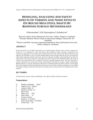 Advances in Materials Science and Engineering: An International Journal (MSEJ), Vol. 3, No. 3, September 2016
DOI:10.5121/msej.2016.3302 17
MODELING, ANALYZING AND SAFETY
ASPECTS OF TORSION AND NOISE EFFECTS
ON ROUND MILD STEEL SHAFTS BY
RESPONSE SURFACE METHODOLOGY
N.Boominathan1
, G.K.Vijayaraghavan2
, R.Kathiravan3
1
Research scholar, Periyar Maniammai University, Vallam, Thanjavur, Tamilnadu.
2
Principal, Dhaanish Ahmed college of engineering, Padappai, Chennai 601 301.
Tamilnadu
3
Professor and HoD, Aerospace engineering department, Periyar Maniammai University,
Vallam, Thanjavur, Tamilnadu.
ABSTRACT
Each material has its own effect and behavior on external impacts like heat, force, tension, compression,
torsion etc. It is important to study and analyze these behaviors before selecting a material for an
engineering application in the design aspects itself. If predicted values analyzed by both mathematical and
software are available it is easy to get the reliable details in the pre design itself. By this one can ensure the
safety of the component and the system also. In this investigation, the effects of torsional loads on mild steel
round shafts with various diameters and lengths have been analyzed. The additional effects like angle of
rotation, rpm and duration also considered to find the optimum predicted value. The data observed by
various experiments are analyzed by design of experiments especially by response surface methodology.
Minitab software is used for canalization. The data are tabulated and kept for future reference. Noise effect
due to the gradual torsional load performed in the gear box and other rotating components is also studied
for healthy working environment. The nature and characteristics of material also be explained by this noise
analysis.
KEY WORDS
Torsional load, response surface methodology, noise effect, healthy working environment
Nomenclature
G Modulus of Rigidity, kN/m2
θ Angle of twist, ‘degrees’
l Length of shaft, ‘m’
d Diameter of shaft, ‘m’
γ Shear strain
τ Shear stress, N/m2
R Outer radius, ‘m’
J Torsion constant
r Rotation – in numbers
g Emery sheet grade – in numbers
t Tensile load, kN
 
