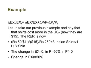 Example
DEXr/EXr= DEX/EX+DP/P-DPf/Pf
Let us take our previous example and say that
that shirts cost more in the US- (now they are
$15). The RER is now
• (Rs.50/$1 )*($15)/Rs.250=3 Indian Shirts/1
U.S Shirt
• The change in EX=0, in P=50% in Pf=0
• Change in EXr=50%
 