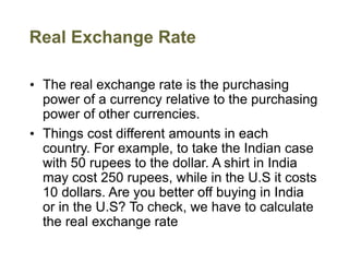 Real Exchange Rate
• The real exchange rate is the purchasing
power of a currency relative to the purchasing
power of other currencies.
• Things cost different amounts in each
country. For example, to take the Indian case
with 50 rupees to the dollar. A shirt in India
may cost 250 rupees, while in the U.S it costs
10 dollars. Are you better off buying in India
or in the U.S? To check, we have to calculate
the real exchange rate
 
