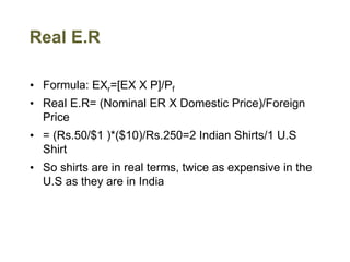 Real E.R
• Formula: EXr=[EX X P]/Pf
• Real E.R= (Nominal ER X Domestic Price)/Foreign
Price
• = (Rs.50/$1 )*($10)/Rs.250=2 Indian Shirts/1 U.S
Shirt
• So shirts are in real terms, twice as expensive in the
U.S as they are in India
 