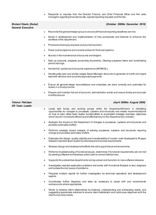 Responds to inquiries from the Director Finance, and Chief Financial officer and firm wide
managers regarding financial results,special reporting requests and the like.
Mubani Steels (Dubai) (October 2009to December 2010)
General Executive
 Reconcile the general ledger group to ensure all financial reporting deadlines are met.
 Assist in development and implementation of new procedures and features to enhance the
workflow of the department.
 Processes directpay requests and journal vouchers.
 Posts routine expense and corrects entries for financial systems.
 Assists in the maintenance ofaccounts and ledgers
 Sets up accounts, prepares accounting documents, Clearing suspense items and coordinating
period closings.
 Handle full / partial setof accounts experience (AP/AR/GL).
 Handle petty cash and worker wages Assist Manager Accounts to generate of month end report
deal with Vendors and issue the approved payments.
 Ensure all general ledger reconciliations and schedules are done correctly and submitted for
review in a timelymanner.
 Prepare and maintain full set of accounts, administration works and ensure timely and accurate
monthlyclosure.
Telenor Pakistan (April 2008to August 2009)
CR Team Leader
 Leads task forces and working groups within the Department/Division in identifying
opportunities for changes to processes, systems and structures and makes recommendations
on how to best utilize team leader functionalities to accomplish strategic business objectives
which resultin increased efficiencyand effectiveness to the Department(s) involved.
 Analyzes the impact on the Department of changes to processes, systems and structures and
provides estimates ofeffort.
 Performs strategic impact analysis of existing processes, systems and structures requiring
change and provides estimates ofeffort.
 Evaluates the design, quality, stability and maintainability of custom code developed to fill gaps
between standard team leader functionalityand business requirements.
 Reviews design and developmentefforts that will supportfuture enhancements.
 Performs troubleshooting of functional issues; determines if functional requirements are not met
by existing software and develops action plan to correct deficiencies.
 Supports the substantive departments during cutover and transition to new software releases.
 Investigates reported application problems and works with Functional Analysts to test, diagnose
and isolate the root cause of problems.
 Prepares incident reports for further investigation by technical operations and development
experts.
 Coordinates further diagnosis and tests as necessary to assist with and recommends
workarounds where appropriate.
 Works to develop client relationships by listening, understanding and anticipating needs, and
suggesting appropriate solutions to ensure client satisfaction and continuous alignment with the
client's business needs.
 