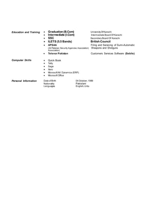 Education and Training  Graduation (B.Com) UniversityOfKarachi
 Intermediate (I.Com) Intermediate Board Of Karachi
 SSC Secondary Board Of Karachi
 ILETS (5.5 Bands) British Council
 APSAA Firing and Servicing of Sumi-Automatic
(All Pakistan Security Agencies Association) Weapons and Shotguns
Association)
 Telenor Pakistan Customers Services Software (Sebile)
Computer Skills  Quick Book
 Tally
 Sage
 Xero
 MicrosoftAX Dynamics (ERP)
 Microsoft Office
Personal Information Date ofBirth 04 October,1989
Nationality Pakistani
Languages English,Urdu
 