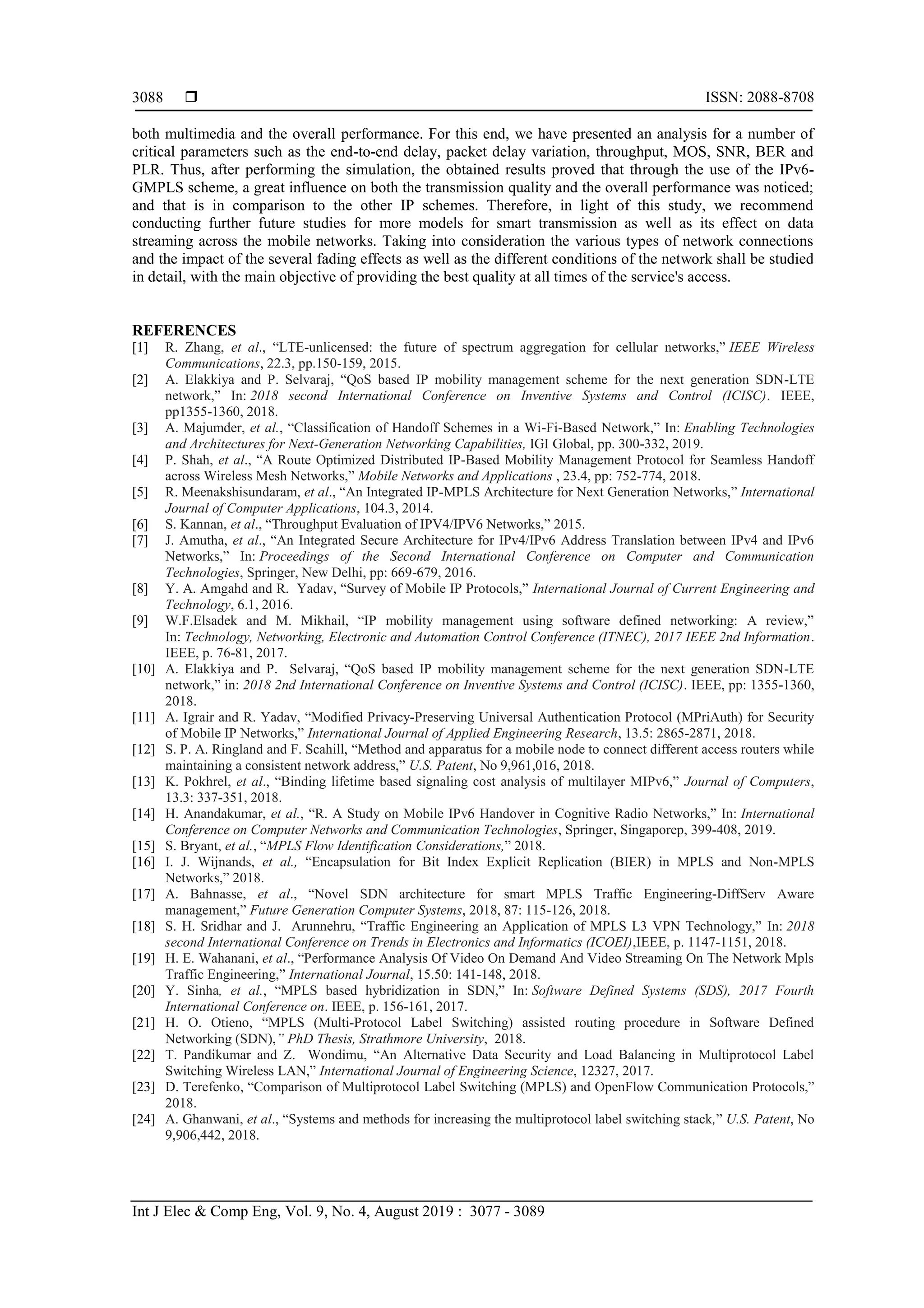  ISSN: 2088-8708
Int J Elec & Comp Eng, Vol. 9, No. 4, August 2019 : 3077 - 3089
3088
both multimedia and the overall performance. For this end, we have presented an analysis for a number of
critical parameters such as the end-to-end delay, packet delay variation, throughput, MOS, SNR, BER and
PLR. Thus, after performing the simulation, the obtained results proved that through the use of the IPv6-
GMPLS scheme, a great influence on both the transmission quality and the overall performance was noticed;
and that is in comparison to the other IP schemes. Therefore, in light of this study, we recommend
conducting further future studies for more models for smart transmission as well as its effect on data
streaming across the mobile networks. Taking into consideration the various types of network connections
and the impact of the several fading effects as well as the different conditions of the network shall be studied
in detail, with the main objective of providing the best quality at all times of the service's access.
REFERENCES
[1] R. Zhang, et al., “LTE-unlicensed: the future of spectrum aggregation for cellular networks,” IEEE Wireless
Communications, 22.3, pp.150-159, 2015.
[2] A. Elakkiya and P. Selvaraj, “QoS based IP mobility management scheme for the next generation SDN-LTE
network,” In: 2018 second International Conference on Inventive Systems and Control (ICISC). IEEE,
pp1355-1360, 2018.
[3] A. Majumder, et al., “Classification of Handoff Schemes in a Wi-Fi-Based Network,” In: Enabling Technologies
and Architectures for Next-Generation Networking Capabilities, IGI Global, pp. 300-332, 2019.
[4] P. Shah, et al., “A Route Optimized Distributed IP-Based Mobility Management Protocol for Seamless Handoff
across Wireless Mesh Networks,” Mobile Networks and Applications , 23.4, pp: 752-774, 2018.
[5] R. Meenakshisundaram, et al., “An Integrated IP-MPLS Architecture for Next Generation Networks,” International
Journal of Computer Applications, 104.3, 2014.
[6] S. Kannan, et al., “Throughput Evaluation of IPV4/IPV6 Networks,” 2015.
[7] J. Amutha, et al., “An Integrated Secure Architecture for IPv4/IPv6 Address Translation between IPv4 and IPv6
Networks,” In: Proceedings of the Second International Conference on Computer and Communication
Technologies, Springer, New Delhi, pp: 669-679, 2016.
[8] Y. A. Amgahd and R. Yadav, “Survey of Mobile IP Protocols,” International Journal of Current Engineering and
Technology, 6.1, 2016.
[9] W.F.Elsadek and M. Mikhail, “IP mobility management using software defined networking: A review,”
In: Technology, Networking, Electronic and Automation Control Conference (ITNEC), 2017 IEEE 2nd Information.
IEEE, p. 76-81, 2017.
[10] A. Elakkiya and P. Selvaraj, “QoS based IP mobility management scheme for the next generation SDN-LTE
network,” in: 2018 2nd International Conference on Inventive Systems and Control (ICISC). IEEE, pp: 1355-1360,
2018.
[11] A. Igrair and R. Yadav, “Modified Privacy-Preserving Universal Authentication Protocol (MPriAuth) for Security
of Mobile IP Networks,” International Journal of Applied Engineering Research, 13.5: 2865-2871, 2018.
[12] S. P. A. Ringland and F. Scahill, “Method and apparatus for a mobile node to connect different access routers while
maintaining a consistent network address,” U.S. Patent, No 9,961,016, 2018.
[13] K. Pokhrel, et al., “Binding lifetime based signaling cost analysis of multilayer MIPv6,” Journal of Computers,
13.3: 337-351, 2018.
[14] H. Anandakumar, et al., “R. A Study on Mobile IPv6 Handover in Cognitive Radio Networks,” In: International
Conference on Computer Networks and Communication Technologies, Springer, Singaporep, 399-408, 2019.
[15] S. Bryant, et al., “MPLS Flow Identification Considerations,” 2018.
[16] I. J. Wijnands, et al., “Encapsulation for Bit Index Explicit Replication (BIER) in MPLS and Non-MPLS
Networks,” 2018.
[17] A. Bahnasse, et al., “Novel SDN architecture for smart MPLS Traffic Engineering-DiffServ Aware
management,” Future Generation Computer Systems, 2018, 87: 115-126, 2018.
[18] S. H. Sridhar and J. Arunnehru, “Traffic Engineering an Application of MPLS L3 VPN Technology,” In: 2018
second International Conference on Trends in Electronics and Informatics (ICOEI),IEEE, p. 1147-1151, 2018.
[19] H. E. Wahanani, et al., “Performance Analysis Of Video On Demand And Video Streaming On The Network Mpls
Traffic Engineering,” International Journal, 15.50: 141-148, 2018.
[20] Y. Sinha, et al., “MPLS based hybridization in SDN,” In: Software Defined Systems (SDS), 2017 Fourth
International Conference on. IEEE, p. 156-161, 2017.
[21] H. O. Otieno, “MPLS (Multi-Protocol Label Switching) assisted routing procedure in Software Defined
Networking (SDN),” PhD Thesis, Strathmore University, 2018.
[22] T. Pandikumar and Z. Wondimu, “An Alternative Data Security and Load Balancing in Multiprotocol Label
Switching Wireless LAN,” International Journal of Engineering Science, 12327, 2017.
[23] D. Terefenko, “Comparison of Multiprotocol Label Switching (MPLS) and OpenFlow Communication Protocols,”
2018.
[24] A. Ghanwani, et al., “Systems and methods for increasing the multiprotocol label switching stack,” U.S. Patent, No
9,906,442, 2018.
 