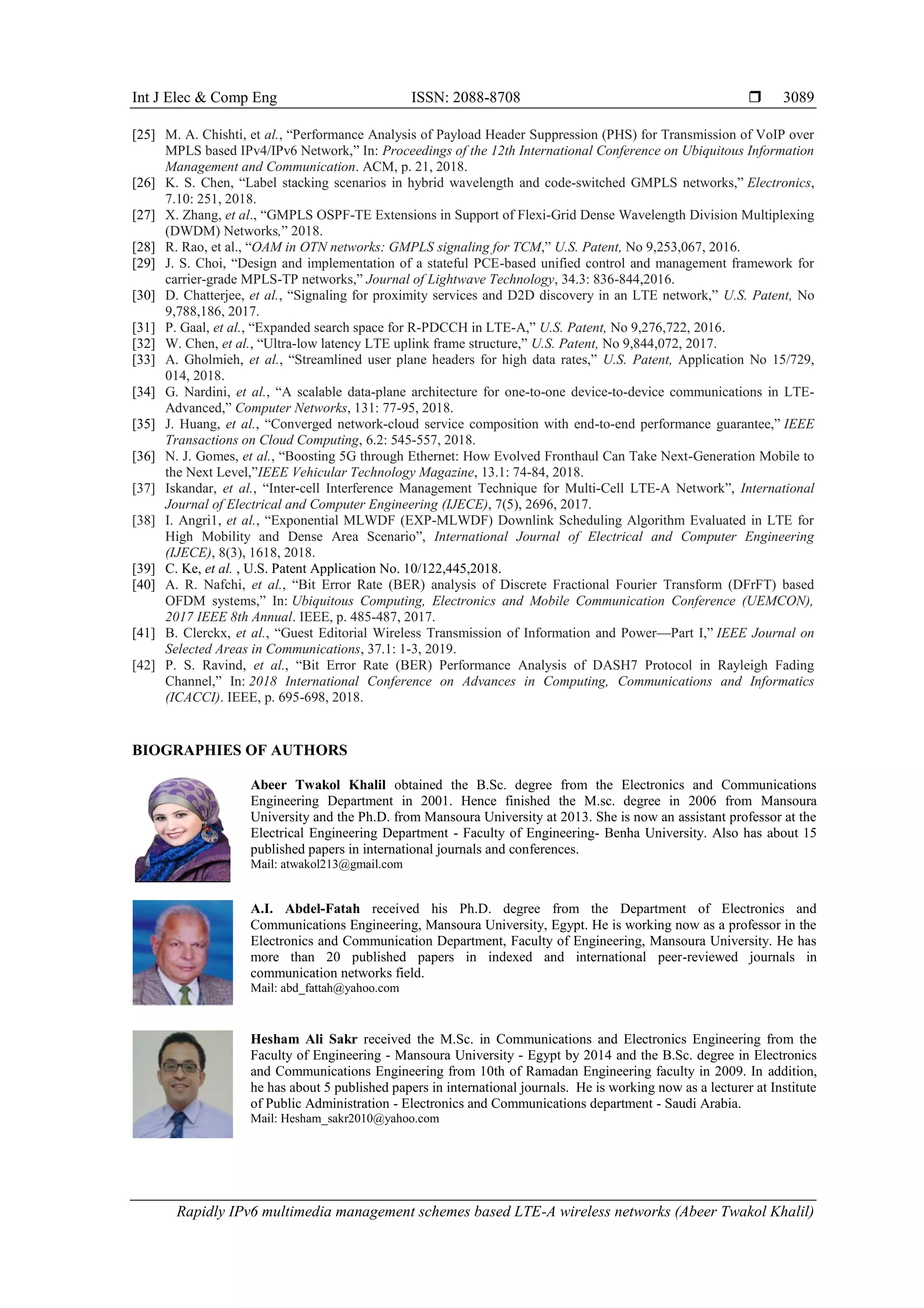 Int J Elec & Comp Eng ISSN: 2088-8708 
Rapidly IPv6 multimedia management schemes based LTE-A wireless networks (Abeer Twakol Khalil)
3089
[25] M. A. Chishti, et al., “Performance Analysis of Payload Header Suppression (PHS) for Transmission of VoIP over
MPLS based IPv4/IPv6 Network,” In: Proceedings of the 12th International Conference on Ubiquitous Information
Management and Communication. ACM, p. 21, 2018.
[26] K. S. Chen, “Label stacking scenarios in hybrid wavelength and code-switched GMPLS networks,” Electronics,
7.10: 251, 2018.
[27] X. Zhang, et al., “GMPLS OSPF-TE Extensions in Support of Flexi-Grid Dense Wavelength Division Multiplexing
(DWDM) Networks,” 2018.
[28] R. Rao, et al., “OAM in OTN networks: GMPLS signaling for TCM,” U.S. Patent, No 9,253,067, 2016.
[29] J. S. Choi, “Design and implementation of a stateful PCE-based unified control and management framework for
carrier-grade MPLS-TP networks,” Journal of Lightwave Technology, 34.3: 836-844,2016.
[30] D. Chatterjee, et al., “Signaling for proximity services and D2D discovery in an LTE network,” U.S. Patent, No
9,788,186, 2017.
[31] P. Gaal, et al., “Expanded search space for R-PDCCH in LTE-A,” U.S. Patent, No 9,276,722, 2016.
[32] W. Chen, et al., “Ultra-low latency LTE uplink frame structure,” U.S. Patent, No 9,844,072, 2017.
[33] A. Gholmieh, et al., “Streamlined user plane headers for high data rates,” U.S. Patent, Application No 15/729,
014, 2018.
[34] G. Nardini, et al., “A scalable data-plane architecture for one-to-one device-to-device communications in LTE-
Advanced,” Computer Networks, 131: 77-95, 2018.
[35] J. Huang, et al., “Converged network-cloud service composition with end-to-end performance guarantee,” IEEE
Transactions on Cloud Computing, 6.2: 545-557, 2018.
[36] N. J. Gomes, et al., “Boosting 5G through Ethernet: How Evolved Fronthaul Can Take Next-Generation Mobile to
the Next Level,”IEEE Vehicular Technology Magazine, 13.1: 74-84, 2018.
[37] Iskandar, et al., “Inter-cell Interference Management Technique for Multi-Cell LTE-A Network”, International
Journal of Electrical and Computer Engineering (IJECE), 7(5), 2696, 2017.
[38] I. Angri1, et al., “Exponential MLWDF (EXP-MLWDF) Downlink Scheduling Algorithm Evaluated in LTE for
High Mobility and Dense Area Scenario”, International Journal of Electrical and Computer Engineering
(IJECE), 8(3), 1618, 2018.
[39] C. Ke, et al. , U.S. Patent Application No. 10/122,445,2018.
[40] A. R. Nafchi, et al., “Bit Error Rate (BER) analysis of Discrete Fractional Fourier Transform (DFrFT) based
OFDM systems,” In: Ubiquitous Computing, Electronics and Mobile Communication Conference (UEMCON),
2017 IEEE 8th Annual. IEEE, p. 485-487, 2017.
[41] B. Clerckx, et al., “Guest Editorial Wireless Transmission of Information and Power—Part I,” IEEE Journal on
Selected Areas in Communications, 37.1: 1-3, 2019.
[42] P. S. Ravind, et al., “Bit Error Rate (BER) Performance Analysis of DASH7 Protocol in Rayleigh Fading
Channel,” In: 2018 International Conference on Advances in Computing, Communications and Informatics
(ICACCI). IEEE, p. 695-698, 2018.
BIOGRAPHIES OF AUTHORS
Abeer Twakol Khalil obtained the B.Sc. degree from the Electronics and Communications
Engineering Department in 2001. Hence finished the M.sc. degree in 2006 from Mansoura
University and the Ph.D. from Mansoura University at 2013. She is now an assistant professor at the
Electrical Engineering Department - Faculty of Engineering- Benha University. Also has about 15
published papers in international journals and conferences.
Mail: atwakol213@gmail.com
A.I. Abdel-Fatah received his Ph.D. degree from the Department of Electronics and
Communications Engineering, Mansoura University, Egypt. He is working now as a professor in the
Electronics and Communication Department, Faculty of Engineering, Mansoura University. He has
more than 20 published papers in indexed and international peer-reviewed journals in
communication networks field.
Mail: abd_fattah@yahoo.com
Hesham Ali Sakr received the M.Sc. in Communications and Electronics Engineering from the
Faculty of Engineering - Mansoura University - Egypt by 2014 and the B.Sc. degree in Electronics
and Communications Engineering from 10th of Ramadan Engineering faculty in 2009. In addition,
he has about 5 published papers in international journals. He is working now as a lecturer at Institute
of Public Administration - Electronics and Communications department - Saudi Arabia.
Mail: Hesham_sakr2010@yahoo.com
 