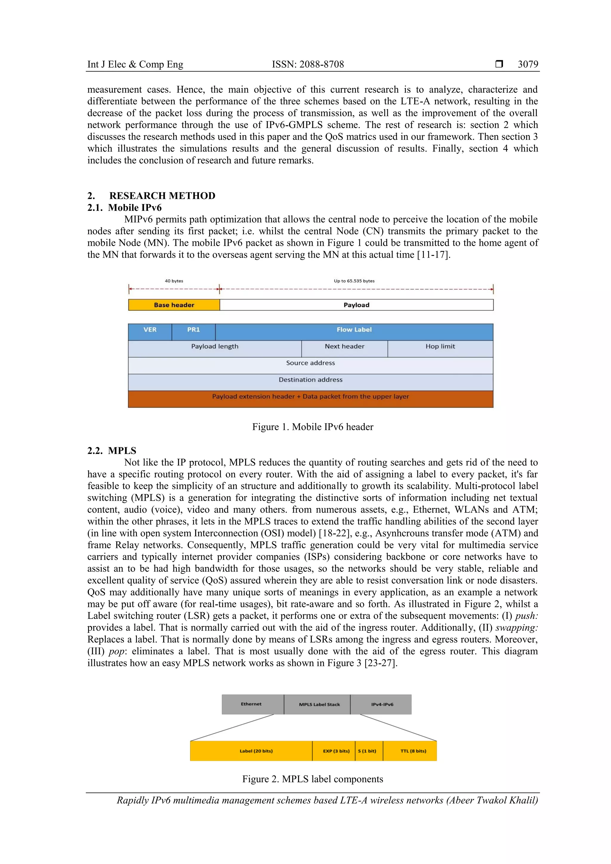 Int J Elec & Comp Eng ISSN: 2088-8708 
Rapidly IPv6 multimedia management schemes based LTE-A wireless networks (Abeer Twakol Khalil)
3079
measurement cases. Hence, the main objective of this current research is to analyze, characterize and
differentiate between the performance of the three schemes based on the LTE-A network, resulting in the
decrease of the packet loss during the process of transmission, as well as the improvement of the overall
network performance through the use of IPv6-GMPLS scheme. The rest of research is: section 2 which
discusses the research methods used in this paper and the QoS matrics used in our framework. Then section 3
which illustrates the simulations results and the general discussion of results. Finally, section 4 which
includes the conclusion of research and future remarks.
2. RESEARCH METHOD
2.1. Mobile IPv6
MIPv6 permits path optimization that allows the central node to perceive the location of the mobile
nodes after sending its first packet; i.e. whilst the central Node (CN) transmits the primary packet to the
mobile Node (MN). The mobile IPv6 packet as shown in Figure 1 could be transmitted to the home agent of
the MN that forwards it to the overseas agent serving the MN at this actual time [11-17].
Figure 1. Mobile IPv6 header
2.2. MPLS
Not like the IP protocol, MPLS reduces the quantity of routing searches and gets rid of the need to
have a specific routing protocol on every router. With the aid of assigning a label to every packet, it's far
feasible to keep the simplicity of an structure and additionally to growth its scalability. Multi-protocol label
switching (MPLS) is a generation for integrating the distinctive sorts of information including net textual
content, audio (voice), video and many others. from numerous assets, e.g., Ethernet, WLANs and ATM;
within the other phrases, it lets in the MPLS traces to extend the traffic handling abilities of the second layer
(in line with open system Interconnection (OSI) model) [18-22], e.g., Asynhcrouns transfer mode (ATM) and
frame Relay networks. Consequently, MPLS traffic generation could be very vital for multimedia service
carriers and typically internet provider companies (ISPs) considering backbone or core networks have to
assist an to be had high bandwidth for those usages, so the networks should be very stable, reliable and
excellent quality of service (QoS) assured wherein they are able to resist conversation link or node disasters.
QoS may additionally have many unique sorts of meanings in every application, as an example a network
may be put off aware (for real-time usages), bit rate-aware and so forth. As illustrated in Figure 2, whilst a
Label switching router (LSR) gets a packet, it performs one or extra of the subsequent movements: (I) push:
provides a label. That is normally carried out with the aid of the ingress router. Additionally, (II) swapping:
Replaces a label. That is normally done by means of LSRs among the ingress and egress routers. Moreover,
(III) pop: eliminates a label. That is most usually done with the aid of the egress router. This diagram
illustrates how an easy MPLS network works as shown in Figure 3 [23-27].
Figure 2. MPLS label components
 