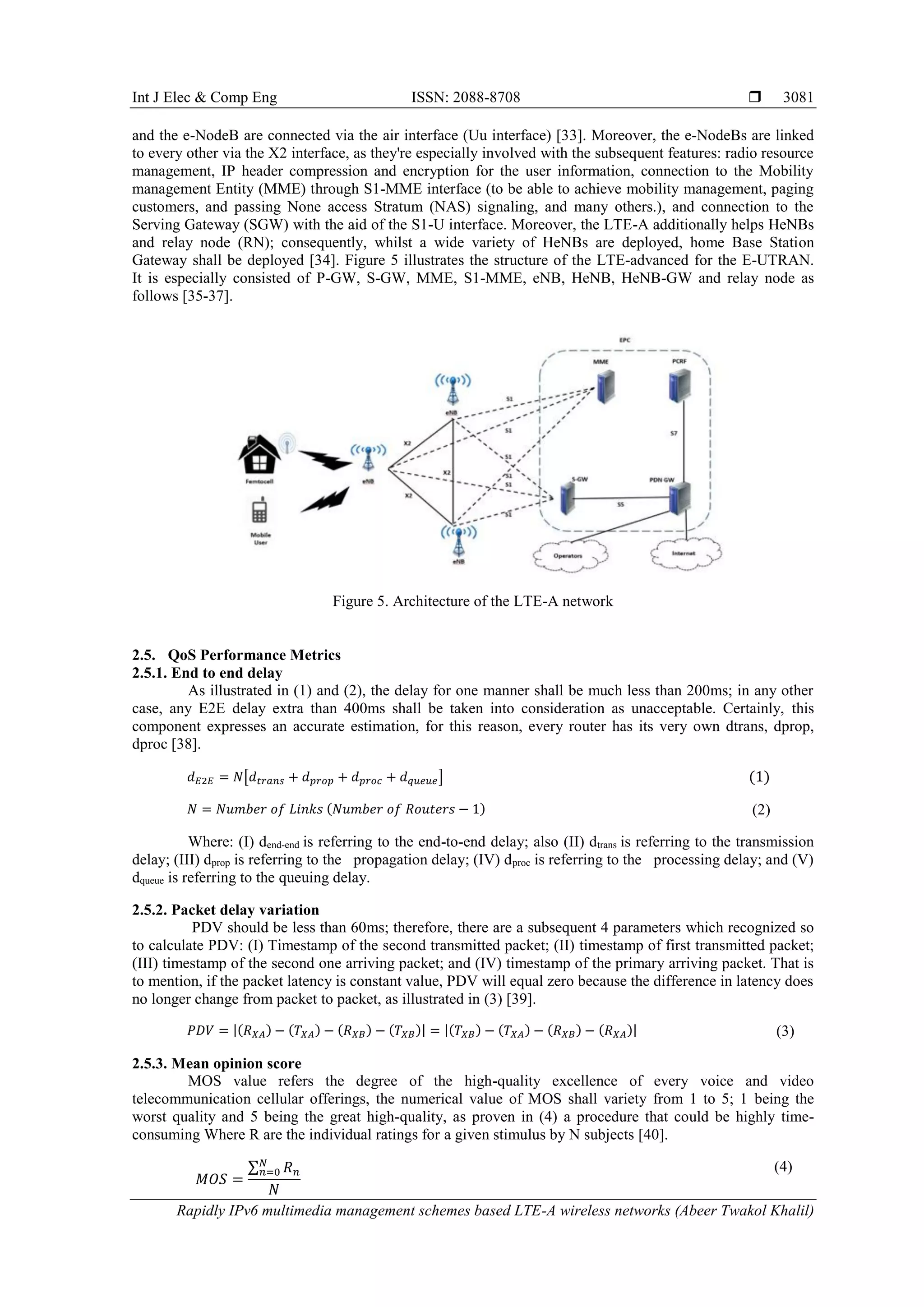 Int J Elec & Comp Eng ISSN: 2088-8708 
Rapidly IPv6 multimedia management schemes based LTE-A wireless networks (Abeer Twakol Khalil)
3081
and the e-NodeB are connected via the air interface (Uu interface) [33]. Moreover, the e-NodeBs are linked
to every other via the X2 interface, as they're especially involved with the subsequent features: radio resource
management, IP header compression and encryption for the user information, connection to the Mobility
management Entity (MME) through S1-MME interface (to be able to achieve mobility management, paging
customers, and passing None access Stratum (NAS) signaling, and many others.), and connection to the
Serving Gateway (SGW) with the aid of the S1-U interface. Moreover, the LTE-A additionally helps HeNBs
and relay node (RN); consequently, whilst a wide variety of HeNBs are deployed, home Base Station
Gateway shall be deployed [34]. Figure 5 illustrates the structure of the LTE-advanced for the E-UTRAN.
It is especially consisted of P-GW, S-GW, MME, S1-MME, eNB, HeNB, HeNB-GW and relay node as
follows [35-37].
Figure 5. Architecture of the LTE-A network
2.5. QoS Performance Metrics
2.5.1. End to end delay
As illustrated in (1) and (2), the delay for one manner shall be much less than 200ms; in any other
case, any E2E delay extra than 400ms shall be taken into consideration as unacceptable. Certainly, this
component expresses an accurate estimation, for this reason, every router has its very own dtrans, dprop,
dproc [38].
𝑑 𝐸2𝐸 = 𝑁[𝑑 𝑡𝑟𝑎𝑛𝑠 + 𝑑 𝑝𝑟𝑜𝑝 + 𝑑 𝑝𝑟𝑜𝑐 + 𝑑 𝑞𝑢𝑒𝑢𝑒] (1)
𝑁 = 𝑁𝑢𝑚𝑏𝑒𝑟 𝑜𝑓 𝐿𝑖𝑛𝑘𝑠 (𝑁𝑢𝑚𝑏𝑒𝑟 𝑜𝑓 𝑅𝑜𝑢𝑡𝑒𝑟𝑠 − 1) (2)
Where: (I) dend-end is referring to the end-to-end delay; also (II) dtrans is referring to the transmission
delay; (III) dprop is referring to the propagation delay; (IV) dproc is referring to the processing delay; and (V)
dqueue is referring to the queuing delay.
2.5.2. Packet delay variation
PDV should be less than 60ms; therefore, there are a subsequent 4 parameters which recognized so
to calculate PDV: (I) Timestamp of the second transmitted packet; (II) timestamp of first transmitted packet;
(III) timestamp of the second one arriving packet; and (IV) timestamp of the primary arriving packet. That is
to mention, if the packet latency is constant value, PDV will equal zero because the difference in latency does
no longer change from packet to packet, as illustrated in (3) [39].
𝑃𝐷𝑉 = |(𝑅 𝑋𝐴) − (𝑇𝑋𝐴) − (𝑅 𝑋𝐵) − (𝑇𝑋𝐵)| = |(𝑇𝑋𝐵) − (𝑇𝑋𝐴) − (𝑅 𝑋𝐵) − (𝑅 𝑋𝐴)| (3)
2.5.3. Mean opinion score
MOS value refers the degree of the high-quality excellence of every voice and video
telecommunication cellular offerings, the numerical value of MOS shall variety from 1 to 5; 1 being the
worst quality and 5 being the great high-quality, as proven in (4) a procedure that could be highly time-
consuming Where R are the individual ratings for a given stimulus by N subjects [40].
𝑀𝑂𝑆 =
∑ 𝑅 𝑛
𝑁
𝑛=0
𝑁
(4)
 