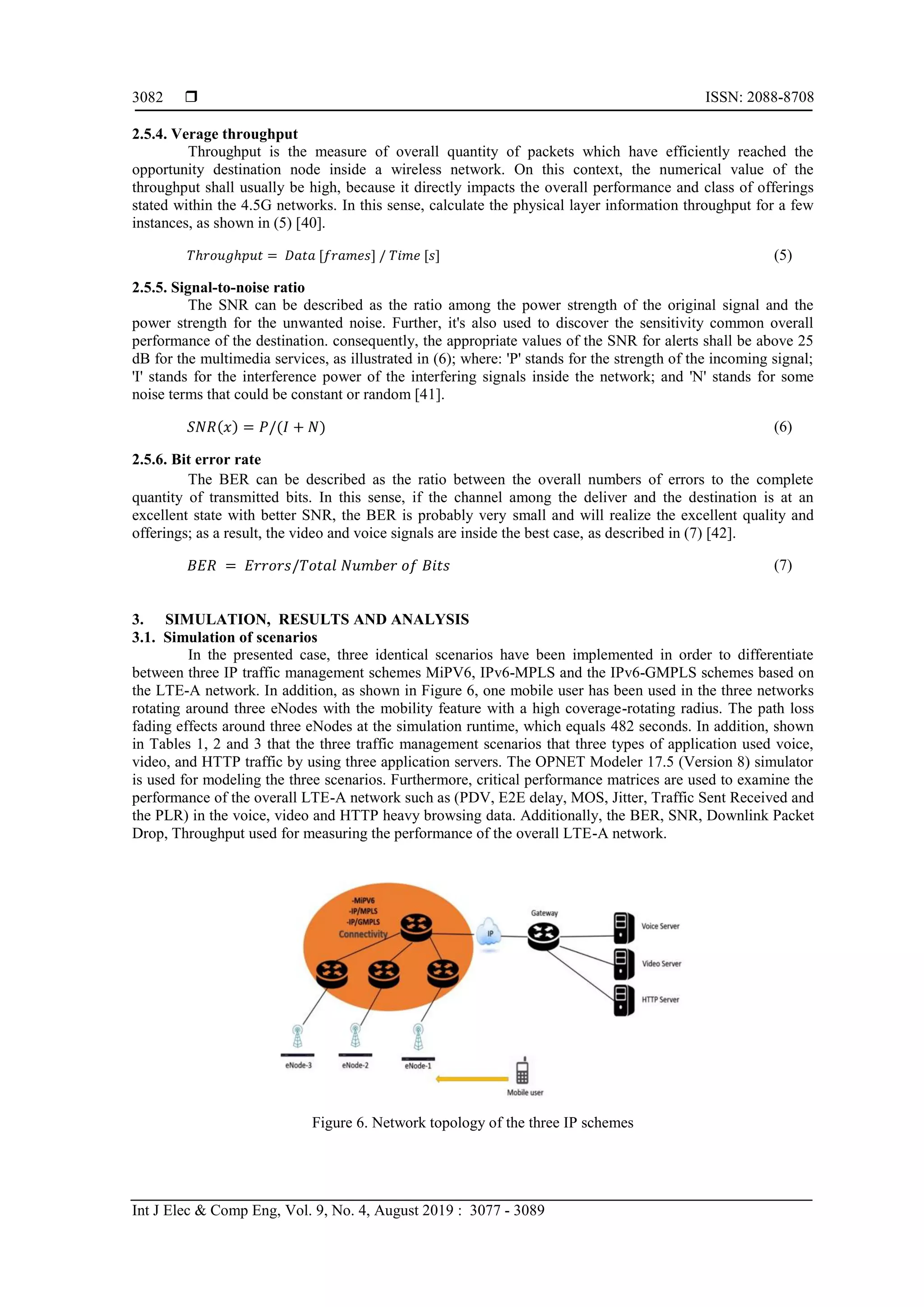  ISSN: 2088-8708
Int J Elec & Comp Eng, Vol. 9, No. 4, August 2019 : 3077 - 3089
3082
2.5.4. Verage throughput
Throughput is the measure of overall quantity of packets which have efficiently reached the
opportunity destination node inside a wireless network. On this context, the numerical value of the
throughput shall usually be high, because it directly impacts the overall performance and class of offerings
stated within the 4.5G networks. In this sense, calculate the physical layer information throughput for a few
instances, as shown in (5) [40].
𝑇ℎ𝑟𝑜𝑢𝑔ℎ𝑝𝑢𝑡 = 𝐷𝑎𝑡𝑎 [𝑓𝑟𝑎𝑚𝑒𝑠] / 𝑇𝑖𝑚𝑒 [𝑠] (5)
2.5.5. Signal-to-noise ratio
The SNR can be described as the ratio among the power strength of the original signal and the
power strength for the unwanted noise. Further, it's also used to discover the sensitivity common overall
performance of the destination. consequently, the appropriate values of the SNR for alerts shall be above 25
dB for the multimedia services, as illustrated in (6); where: 'P' stands for the strength of the incoming signal;
'I' stands for the interference power of the interfering signals inside the network; and 'N' stands for some
noise terms that could be constant or random [41].
𝑆𝑁𝑅(𝑥) = 𝑃/(𝐼 + 𝑁) (6)
2.5.6. Bit error rate
The BER can be described as the ratio between the overall numbers of errors to the complete
quantity of transmitted bits. In this sense, if the channel among the deliver and the destination is at an
excellent state with better SNR, the BER is probably very small and will realize the excellent quality and
offerings; as a result, the video and voice signals are inside the best case, as described in (7) [42].
𝐵𝐸𝑅 = 𝐸𝑟𝑟𝑜𝑟𝑠/𝑇𝑜𝑡𝑎𝑙 𝑁𝑢𝑚𝑏𝑒𝑟 𝑜𝑓 𝐵𝑖𝑡𝑠 (7)
3. SIMULATION, RESULTS AND ANALYSIS
3.1. Simulation of scenarios
In the presented case, three identical scenarios have been implemented in order to differentiate
between three IP traffic management schemes MiPV6, IPv6-MPLS and the IPv6-GMPLS schemes based on
the LTE-A network. In addition, as shown in Figure 6, one mobile user has been used in the three networks
rotating around three eNodes with the mobility feature with a high coverage-rotating radius. The path loss
fading effects around three eNodes at the simulation runtime, which equals 482 seconds. In addition, shown
in Tables 1, 2 and 3 that the three traffic management scenarios that three types of application used voice,
video, and HTTP traffic by using three application servers. The OPNET Modeler 17.5 (Version 8) simulator
is used for modeling the three scenarios. Furthermore, critical performance matrices are used to examine the
performance of the overall LTE-A network such as (PDV, E2E delay, MOS, Jitter, Traffic Sent Received and
the PLR) in the voice, video and HTTP heavy browsing data. Additionally, the BER, SNR, Downlink Packet
Drop, Throughput used for measuring the performance of the overall LTE-A network.
Figure 6. Network topology of the three IP schemes
 