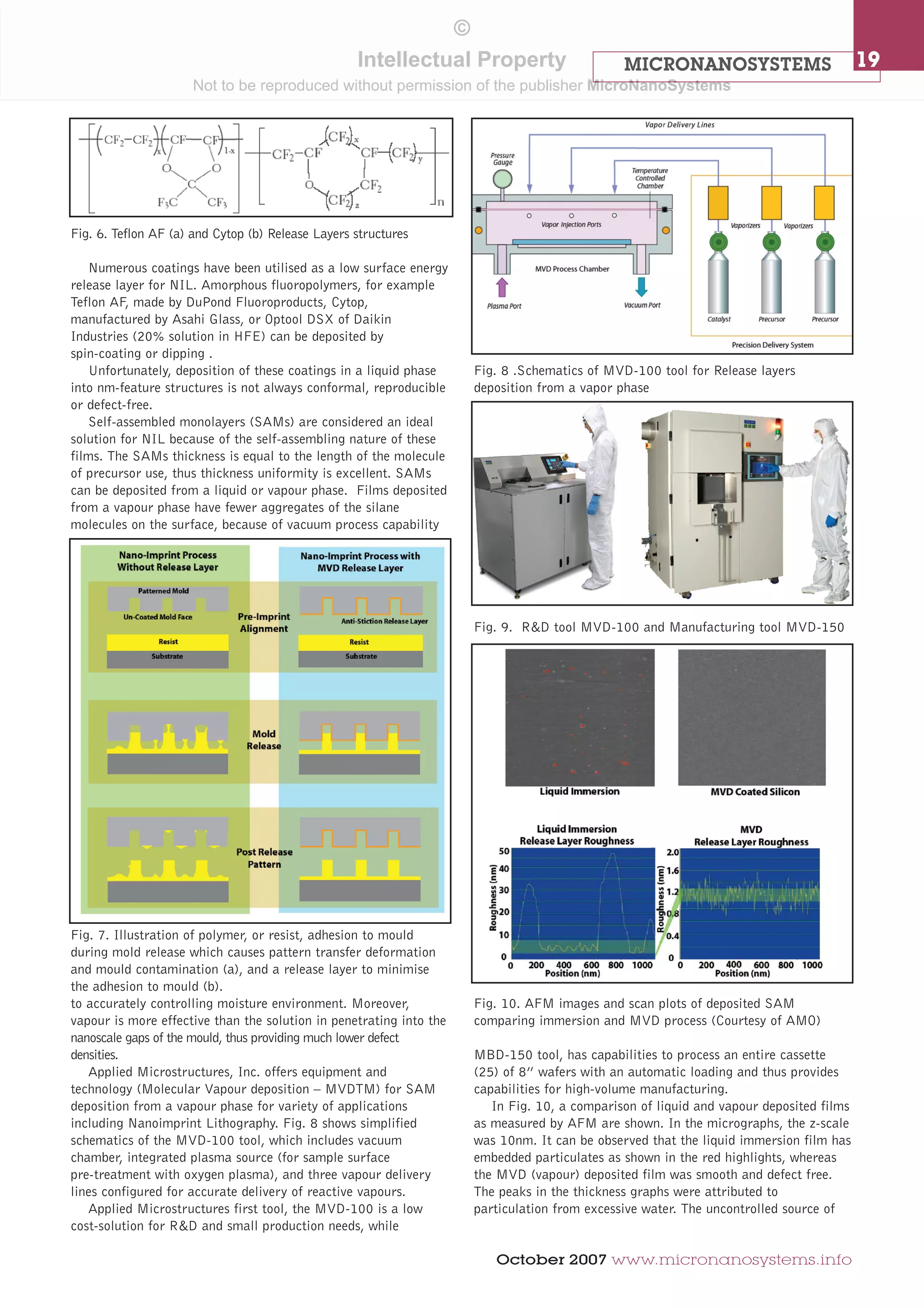 MICRONANOSYSTEMS 19 
October 2007 www.micronanosystems.info 
Numerous coatings have been utilised as a low surface energy 
release layer for NIL. Amorphous fluoropolymers, for example 
Teflon AF, made by DuPond Fluoroproducts, Cytop, 
manufactured by Asahi Glass, or Optool DSX of Daikin 
Industries (20% solution in HFE) can be deposited by 
spin-coating or dipping . 
Unfortunately, deposition of these coatings in a liquid phase 
into nm-feature structures is not always conformal, reproducible 
or defect-free. 
Self-assembled monolayers (SAMs) are considered an ideal 
solution for NIL because of the self-assembling nature of these 
films. The SAMs thickness is equal to the length of the molecule 
of precursor use, thus thickness uniformity is excellent. SAMs 
can be deposited from a liquid or vapour phase. Films deposited 
from a vapour phase have fewer aggregates of the silane 
molecules on the surface, because of vacuum process capability 
to accurately controlling moisture environment. Moreover, 
vapour is more effective than the solution in penetrating into the 
nanoscale gaps of the mould, thus providing much lower defect 
densities. 
Applied Microstructures, Inc. offers equipment and 
technology (Molecular Vapour deposition – MVDTM) for SAM 
deposition from a vapour phase for variety of applications 
including Nanoimprint Lithography. Fig. 8 shows simplified 
schematics of the MVD-100 tool, which includes vacuum 
chamber, integrated plasma source (for sample surface 
pre-treatment with oxygen plasma), and three vapour delivery 
lines configured for accurate delivery of reactive vapours. 
Applied Microstructures first tool, the MVD-100 is a low 
cost-solution for R&D and small production needs, while 
MBD-150 tool, has capabilities to process an entire cassette 
(25) of 8” wafers with an automatic loading and thus provides 
capabilities for high-volume manufacturing. 
In Fig. 10, a comparison of liquid and vapour deposited films 
as measured by AFM are shown. In the micrographs, the z-scale 
was 10nm. It can be observed that the liquid immersion film has 
embedded particulates as shown in the red highlights, whereas 
the MVD (vapour) deposited film was smooth and defect free. 
The peaks in the thickness graphs were attributed to 
particulation from excessive water. The uncontrolled source of 
Fig. 6. Teflon AF (a) and Cytop (b) Release Layers structures 
Fig. 7. Illustration of polymer, or resist, adhesion to mould 
during mold release which causes pattern transfer deformation 
and mould contamination (a), and a release layer to minimise 
the adhesion to mould (b). 
Fig. 8 .Schematics of MVD-100 tool for Release layers 
deposition from a vapor phase 
Fig. 9. R&D tool MVD-100 and Manufacturing tool MVD-150 
Fig. 10. AFM images and scan plots of deposited SAM 
comparing immersion and MVD process (Courtesy of AMO) 
© 
Intellectual Property 
Not to be reproduced without permission of the publisher MicroNanoSystems 
 