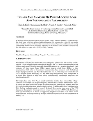 International Journal of Microelectronics Engineering (IJME), Vol.3, No.1/2/3, July 2017
DOI: 10.5121/ijme.2017.3301 1
DESIGN AND ANALYSIS OF PHASE-LOCKED LOOP
AND PERFORMANCE PARAMETERS
Nilesh D. Patel1
, Gunjankumar R. Modi2
, Priyesh P. Gandhi3
, Amisha P. Naik4
1
Research Scholar, Institute of Technology, Nirma University, Ahmedabad
2, 3
L.C. Institute of Technology, Bhandu, North Gujarat, India
4
Institute of Technology, Nirma University, Ahmedabad
ABSTRACT
In this paper, we are present design and analysis of PLL, which is simulated in CMOS 0.18μm technology.
The digital phase locked loop achieves locking within about 100 reference clock cycles. The pure digital
phase locked loop is attractive because it is less sensitive to noise and operating conditions than its analog
counterpart.In this PLL circuit successfully achieved 1.55GHz frequency. Jitter is 1.09ns achieved is very
less. Also achieve low phase noise -98.5827 at 1MHz Frequency.
KEYWORDS
PLL, Phase Frequency Detector, Charge Pump, Low Phase Noise, Low Jitter
1. INTRODUCTION
Phase locked loop (PLL) has been widely used in frequency synthesis and data recovery circuits.
There is a large design effort and time spent to design a new PLL with different frequencies for
different applications. Therefore, a portable digital PLL design is very attractive. Commonly cited
weakness of phase-locked loops (PLLs) against delayed-locked loops (DLLs) is jitter
accumulation, which refers to the continued increase in the phase error even while the feedback
loop is trying to correct it. [1]. Phase Locked Loop is one of extensively used circuits for fast
clocks in digital circuits. Predictably PLL was made using analog building block. Using a PLL in
a digital noisy System on Chip that affects environmentally complicated integrating and
interfacing issues.[2].
The output phase noise of the PLL is usually contributed from the phase noises of the voltage-
controlled oscillator (VCO), the phase-frequency detector (PFD), and the input reference signal.
In general, the phase noise of the VCO to the output of the PLL is a high-pass response, while the
PFD and reference to the output are a low-pass response. To achieve a low-jitter low-phase-noise
PLL, the loop bandwidth should be properly designed. However, the phase noise of the VCO
degrades as the operation frequency increases toward microwave and MMW bands. Therefore, a
wide loop bandwidth can be chosen for suppressing the phase noise of the VCO, but the widest
loop bandwidth is usually limited by the input reference frequency due to the consideration of
stability. [4]
 