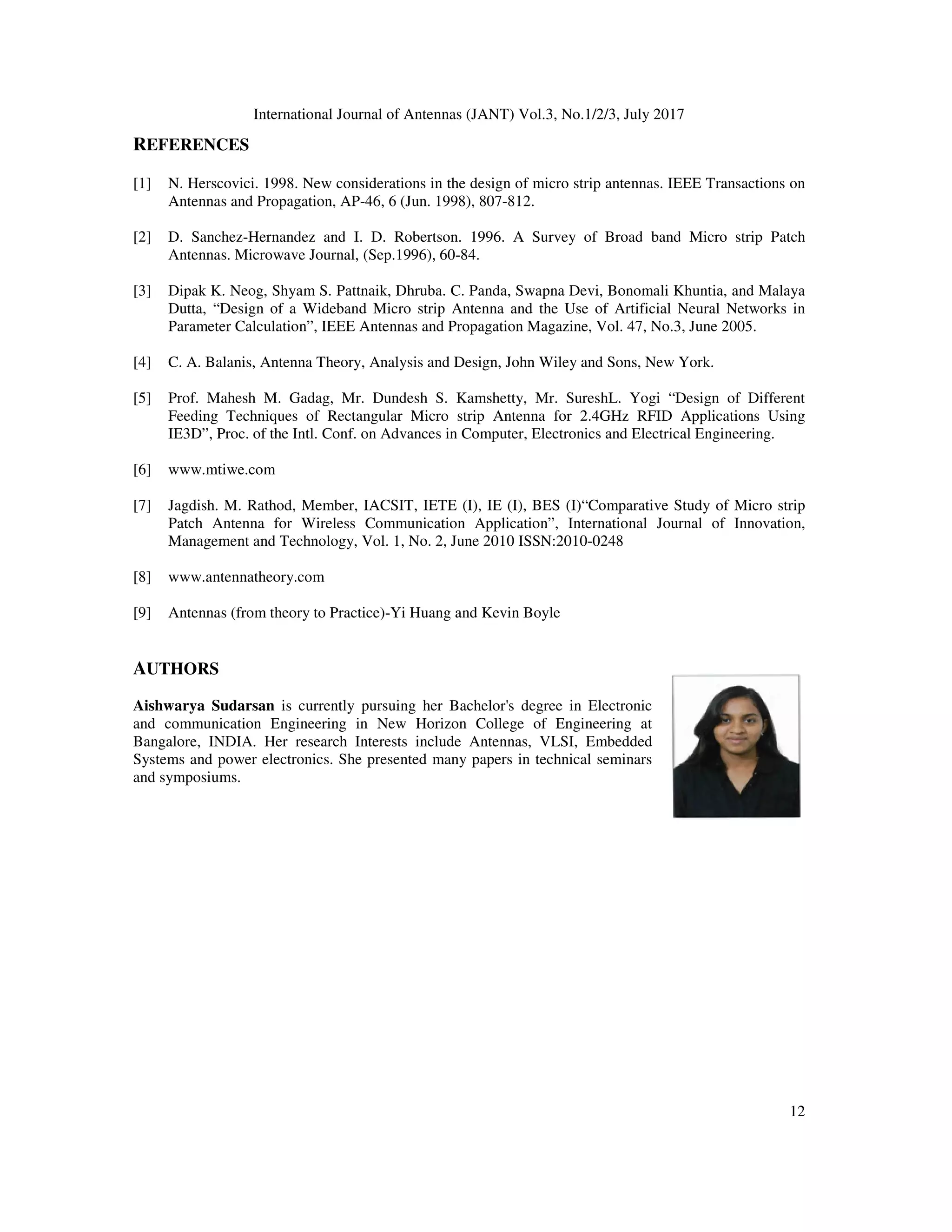 International Journal of Antennas (JANT) Vol.3, No.1/2/3, July 2017
12
REFERENCES
[1] N. Herscovici. 1998. New considerations in the design of micro strip antennas. IEEE Transactions on
Antennas and Propagation, AP-46, 6 (Jun. 1998), 807-812.
[2] D. Sanchez-Hernandez and I. D. Robertson. 1996. A Survey of Broad band Micro strip Patch
Antennas. Microwave Journal, (Sep.1996), 60-84.
[3] Dipak K. Neog, Shyam S. Pattnaik, Dhruba. C. Panda, Swapna Devi, Bonomali Khuntia, and Malaya
Dutta, “Design of a Wideband Micro strip Antenna and the Use of Artificial Neural Networks in
Parameter Calculation”, IEEE Antennas and Propagation Magazine, Vol. 47, No.3, June 2005.
[4] C. A. Balanis, Antenna Theory, Analysis and Design, John Wiley and Sons, New York.
[5] Prof. Mahesh M. Gadag, Mr. Dundesh S. Kamshetty, Mr. SureshL. Yogi “Design of Different
Feeding Techniques of Rectangular Micro strip Antenna for 2.4GHz RFID Applications Using
IE3D”, Proc. of the Intl. Conf. on Advances in Computer, Electronics and Electrical Engineering.
[6] www.mtiwe.com
[7] Jagdish. M. Rathod, Member, IACSIT, IETE (I), IE (I), BES (I)“Comparative Study of Micro strip
Patch Antenna for Wireless Communication Application”, International Journal of Innovation,
Management and Technology, Vol. 1, No. 2, June 2010 ISSN:2010-0248
[8] www.antennatheory.com
[9] Antennas (from theory to Practice)-Yi Huang and Kevin Boyle
AUTHORS
Aishwarya Sudarsan is currently pursuing her Bachelor's degree in Electronic
and communication Engineering in New Horizon College of Engineering at
Bangalore, INDIA. Her research Interests include Antennas, VLSI, Embedded
Systems and power electronics. She presented many papers in technical seminars
and symposiums.
 