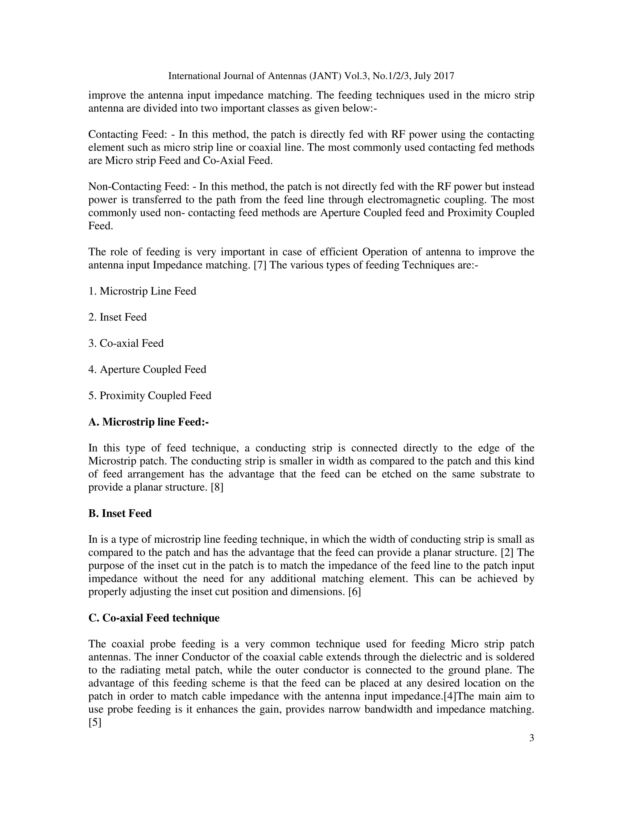 International Journal of Antennas (JANT) Vol.3, No.1/2/3, July 2017
3
improve the antenna input impedance matching. The feeding techniques used in the micro strip
antenna are divided into two important classes as given below:-
Contacting Feed: - In this method, the patch is directly fed with RF power using the contacting
element such as micro strip line or coaxial line. The most commonly used contacting fed methods
are Micro strip Feed and Co-Axial Feed.
Non-Contacting Feed: - In this method, the patch is not directly fed with the RF power but instead
power is transferred to the path from the feed line through electromagnetic coupling. The most
commonly used non- contacting feed methods are Aperture Coupled feed and Proximity Coupled
Feed.
The role of feeding is very important in case of efficient Operation of antenna to improve the
antenna input Impedance matching. [7] The various types of feeding Techniques are:-
1. Microstrip Line Feed
2. Inset Feed
3. Co-axial Feed
4. Aperture Coupled Feed
5. Proximity Coupled Feed
A. Microstrip line Feed:-
In this type of feed technique, a conducting strip is connected directly to the edge of the
Microstrip patch. The conducting strip is smaller in width as compared to the patch and this kind
of feed arrangement has the advantage that the feed can be etched on the same substrate to
provide a planar structure. [8]
B. Inset Feed
In is a type of microstrip line feeding technique, in which the width of conducting strip is small as
compared to the patch and has the advantage that the feed can provide a planar structure. [2] The
purpose of the inset cut in the patch is to match the impedance of the feed line to the patch input
impedance without the need for any additional matching element. This can be achieved by
properly adjusting the inset cut position and dimensions. [6]
C. Co-axial Feed technique
The coaxial probe feeding is a very common technique used for feeding Micro strip patch
antennas. The inner Conductor of the coaxial cable extends through the dielectric and is soldered
to the radiating metal patch, while the outer conductor is connected to the ground plane. The
advantage of this feeding scheme is that the feed can be placed at any desired location on the
patch in order to match cable impedance with the antenna input impedance.[4]The main aim to
use probe feeding is it enhances the gain, provides narrow bandwidth and impedance matching.
[5]
 