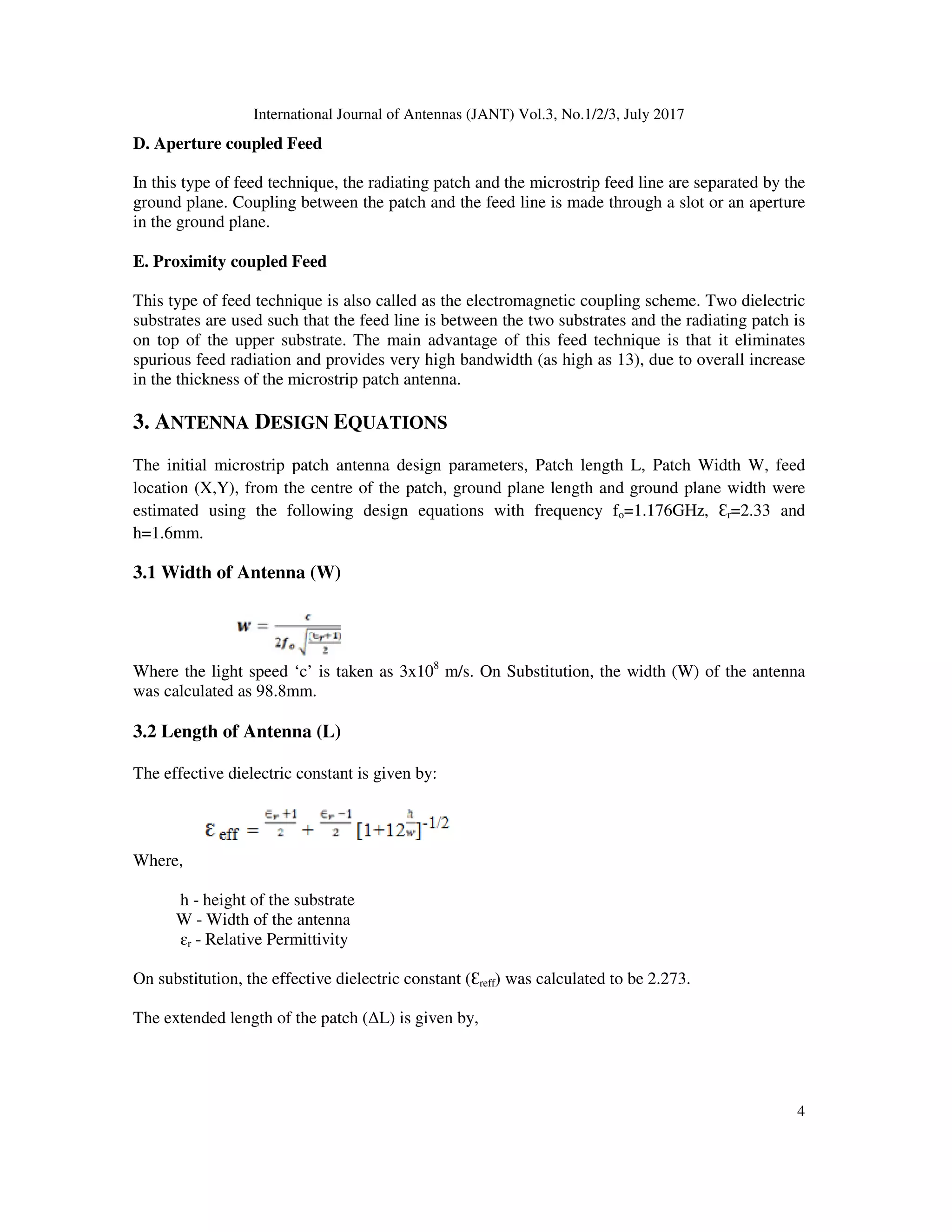 International Journal of Antennas (JANT) Vol.3, No.1/2/3, July 2017
4
D. Aperture coupled Feed
In this type of feed technique, the radiating patch and the microstrip feed line are separated by the
ground plane. Coupling between the patch and the feed line is made through a slot or an aperture
in the ground plane.
E. Proximity coupled Feed
This type of feed technique is also called as the electromagnetic coupling scheme. Two dielectric
substrates are used such that the feed line is between the two substrates and the radiating patch is
on top of the upper substrate. The main advantage of this feed technique is that it eliminates
spurious feed radiation and provides very high bandwidth (as high as 13), due to overall increase
in the thickness of the microstrip patch antenna.
3. ANTENNA DESIGN EQUATIONS
The initial microstrip patch antenna design parameters, Patch length L, Patch Width W, feed
location (X,Y), from the centre of the patch, ground plane length and ground plane width were
estimated using the following design equations with frequency fo=1.176GHz, Ɛr=2.33 and
h=1.6mm.
3.1 Width of Antenna (W)
Where the light speed ‘c’ is taken as 3x108
m/s. On Substitution, the width (W) of the antenna
was calculated as 98.8mm.
3.2 Length of Antenna (L)
The effective dielectric constant is given by:
Where,
h - height of the substrate
W - Width of the antenna
ɛr - Relative Permittivity
On substitution, the effective dielectric constant (Ɛreff) was calculated to be 2.273.
The extended length of the patch (∆L) is given by,
 
