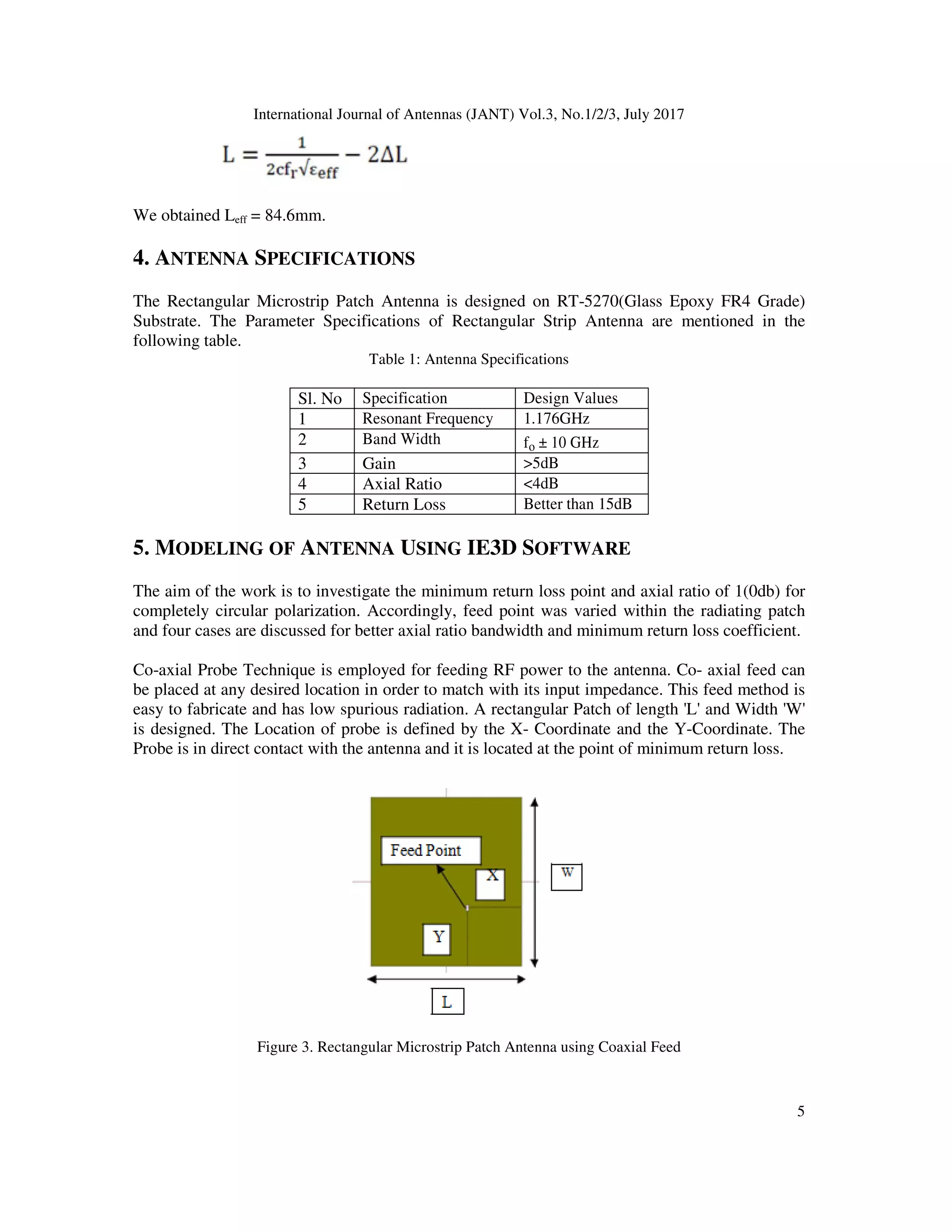 International Journal of Antennas (JANT) Vol.3, No.1/2/3, July 2017
5
We obtained Leff = 84.6mm.
4. ANTENNA SPECIFICATIONS
The Rectangular Microstrip Patch Antenna is designed on RT-5270(Glass Epoxy FR4 Grade)
Substrate. The Parameter Specifications of Rectangular Strip Antenna are mentioned in the
following table.
Table 1: Antenna Specifications
Sl. No Specification Design Values
1 Resonant Frequency 1.176GHz
2 Band Width fo ± 10 GHz
3 Gain >5dB
4 Axial Ratio <4dB
5 Return Loss Better than 15dB
5. MODELING OF ANTENNA USING IE3D SOFTWARE
The aim of the work is to investigate the minimum return loss point and axial ratio of 1(0db) for
completely circular polarization. Accordingly, feed point was varied within the radiating patch
and four cases are discussed for better axial ratio bandwidth and minimum return loss coefficient.
Co-axial Probe Technique is employed for feeding RF power to the antenna. Co- axial feed can
be placed at any desired location in order to match with its input impedance. This feed method is
easy to fabricate and has low spurious radiation. A rectangular Patch of length 'L' and Width 'W'
is designed. The Location of probe is defined by the X- Coordinate and the Y-Coordinate. The
Probe is in direct contact with the antenna and it is located at the point of minimum return loss.
Figure 3. Rectangular Microstrip Patch Antenna using Coaxial Feed
 