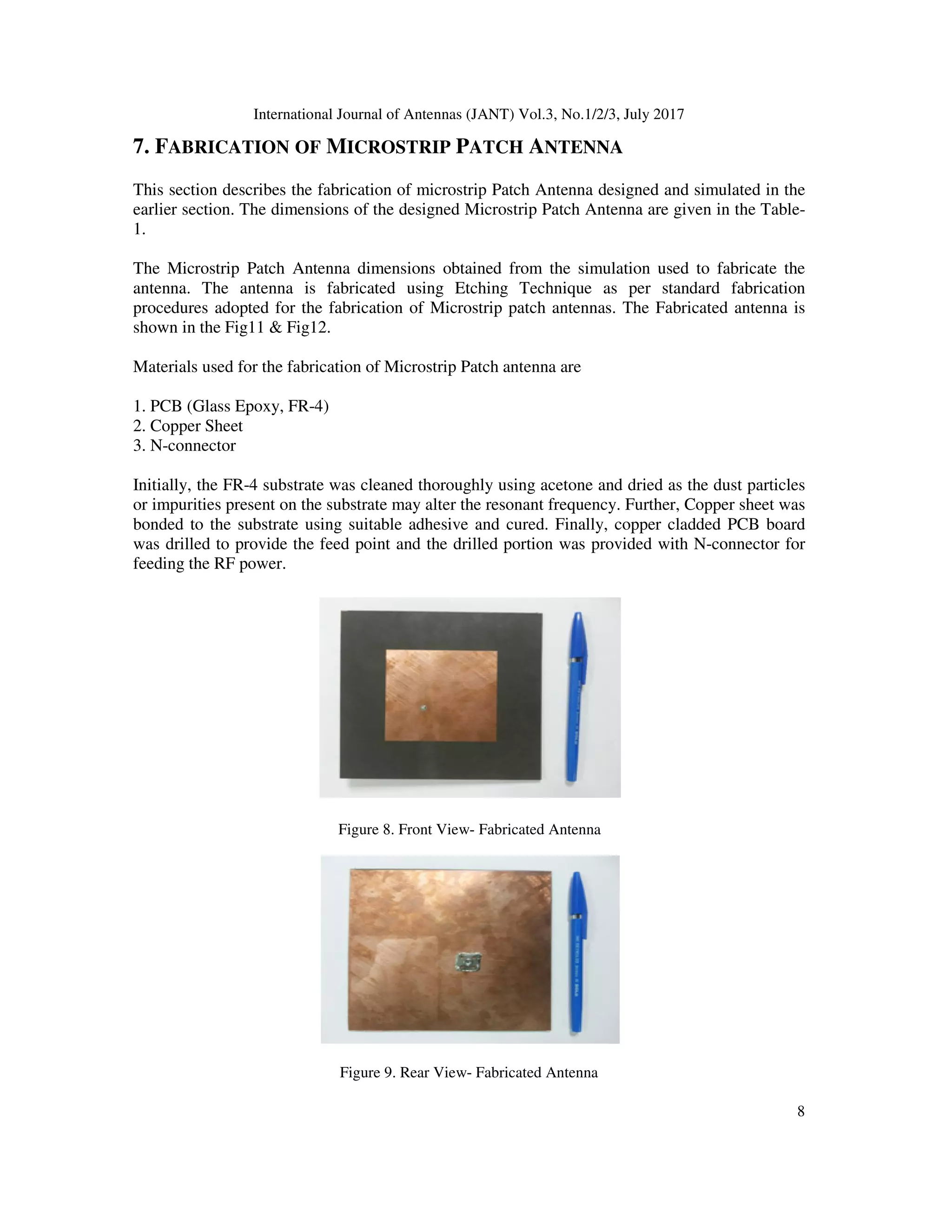 International Journal of Antennas (JANT) Vol.3, No.1/2/3, July 2017
8
7. FABRICATION OF MICROSTRIP PATCH ANTENNA
This section describes the fabrication of microstrip Patch Antenna designed and simulated in the
earlier section. The dimensions of the designed Microstrip Patch Antenna are given in the Table-
1.
The Microstrip Patch Antenna dimensions obtained from the simulation used to fabricate the
antenna. The antenna is fabricated using Etching Technique as per standard fabrication
procedures adopted for the fabrication of Microstrip patch antennas. The Fabricated antenna is
shown in the Fig11 & Fig12.
Materials used for the fabrication of Microstrip Patch antenna are
1. PCB (Glass Epoxy, FR-4)
2. Copper Sheet
3. N-connector
Initially, the FR-4 substrate was cleaned thoroughly using acetone and dried as the dust particles
or impurities present on the substrate may alter the resonant frequency. Further, Copper sheet was
bonded to the substrate using suitable adhesive and cured. Finally, copper cladded PCB board
was drilled to provide the feed point and the drilled portion was provided with N-connector for
feeding the RF power.
Figure 8. Front View- Fabricated Antenna
Figure 9. Rear View- Fabricated Antenna
 