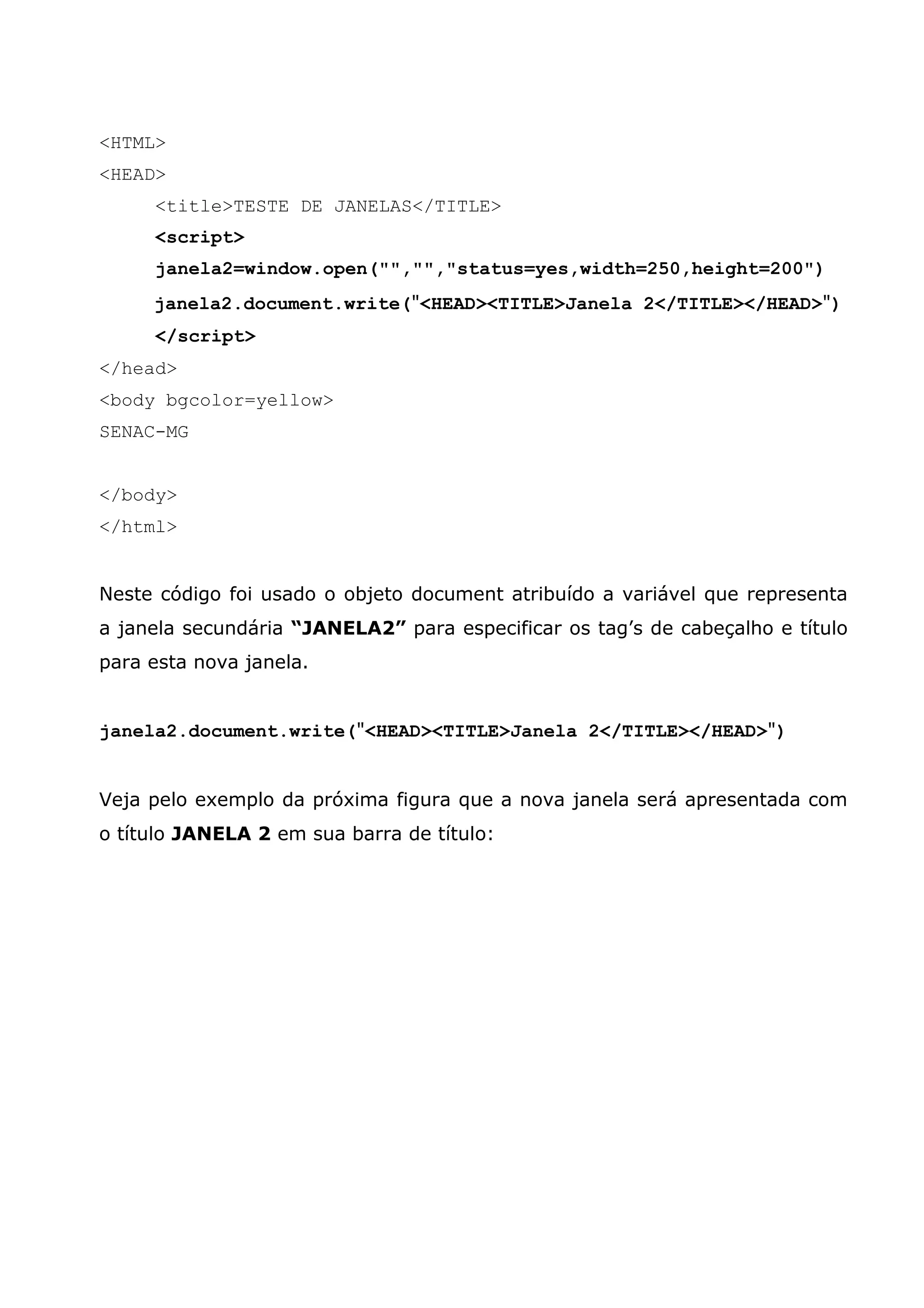 <HTML> <HEAD> <title>TESTE DE JANELAS</TITLE> <script> janela2=window.open("","","status=yes,width=250,height=200") janela2.document.write("<HEAD><TITLE>Janela 2</TITLE></HEAD>") </script> </head> <body bgcolor=yellow> SENAC-MG </body> </html> Neste código foi usado o objeto document atribuído a variável que representa a janela secundária “JANELA2” para especificar os tag’s de cabeçalho e título para esta nova janela. janela2.document.write("<HEAD><TITLE>Janela 2</TITLE></HEAD>") Veja pelo exemplo da próxima figura que a nova janela será apresentada com o título JANELA 2 em sua barra de título: 