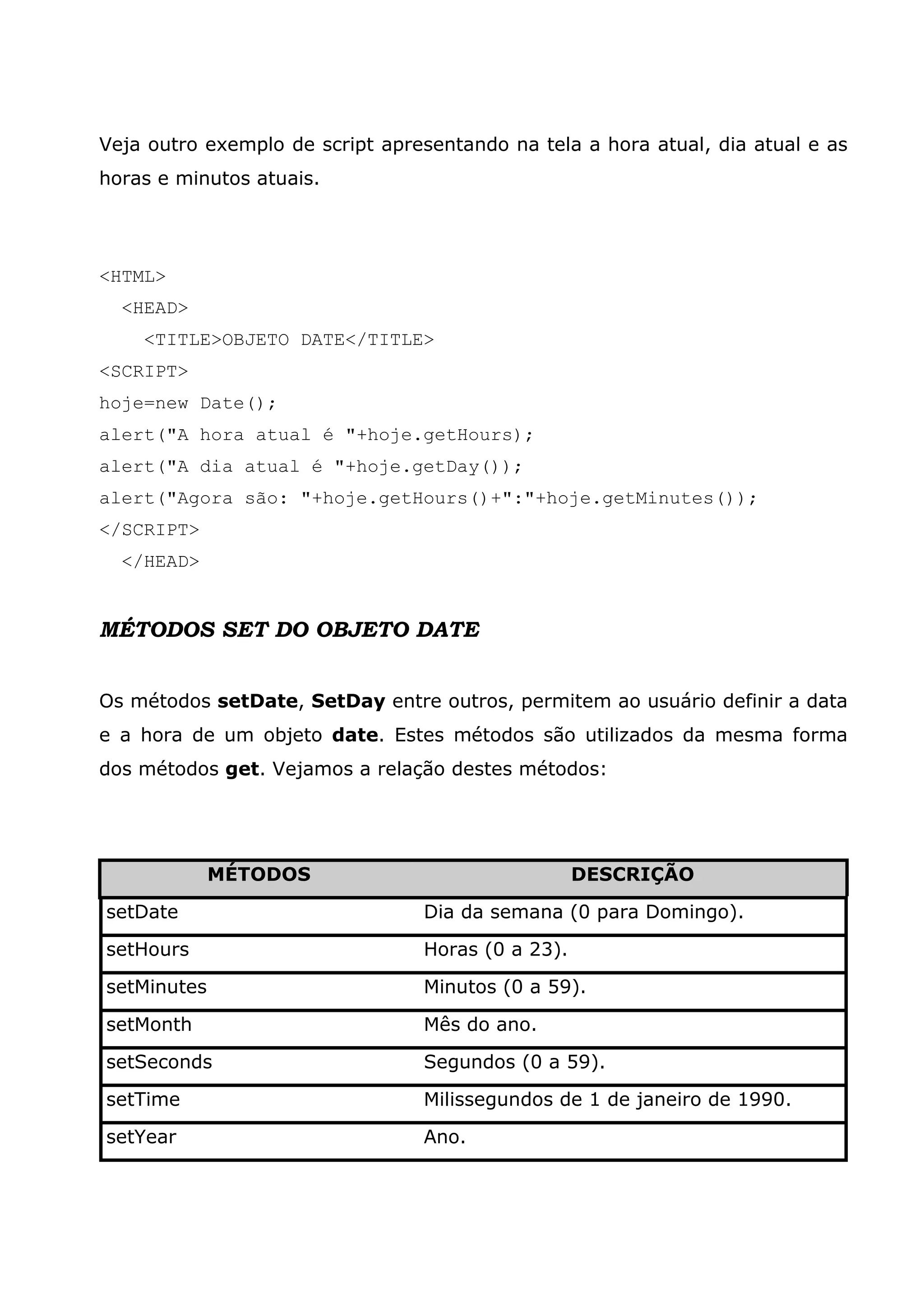 Veja outro exemplo de script apresentando na tela a hora atual, dia atual e as horas e minutos atuais. <HTML> <HEAD> <TITLE>OBJETO DATE</TITLE> <SCRIPT> hoje=new Date(); alert("A hora atual é "+hoje.getHours); alert("A dia atual é "+hoje.getDay()); alert("Agora são: "+hoje.getHours()+":"+hoje.getMinutes()); </SCRIPT> </HEAD> MÉTODOS SET DO OBJETO DATE Os métodos setDate, SetDay entre outros, permitem ao usuário definir a data e a hora de um objeto date. Estes métodos são utilizados da mesma forma dos métodos get. Vejamos a relação destes métodos: MÉTODOS DESCRIÇÃO setDate Dia da semana (0 para Domingo). setHours Horas (0 a 23). setMinutes Minutos (0 a 59). setMonth Mês do ano. setSeconds Segundos (0 a 59). setTime Milissegundos de 1 de janeiro de 1990. setYear Ano. 