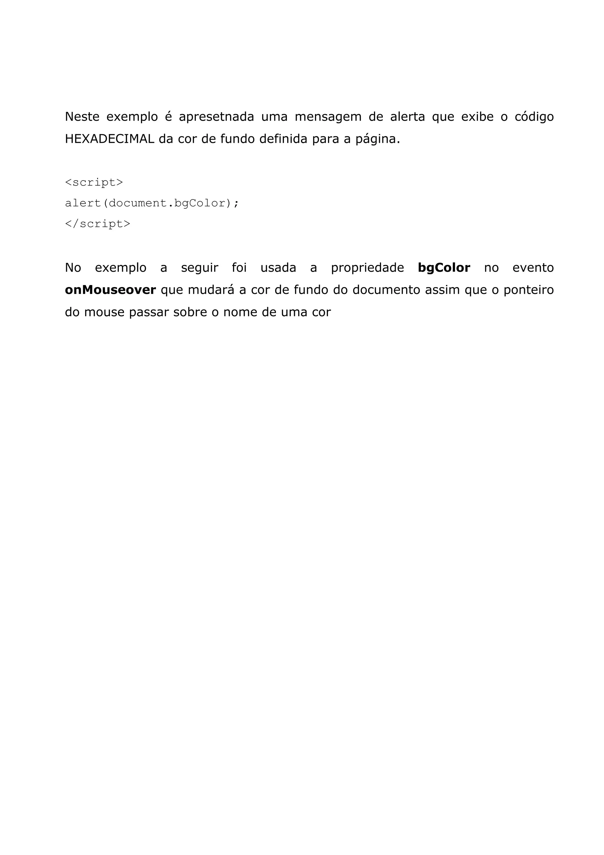 Neste exemplo é apresetnada uma mensagem de alerta que exibe o código HEXADECIMAL da cor de fundo definida para a página. <script> alert(document.bgColor); </script> No exemplo a seguir foi usada a propriedade bgColor no evento onMouseover que mudará a cor de fundo do documento assim que o ponteiro do mouse passar sobre o nome de uma cor 