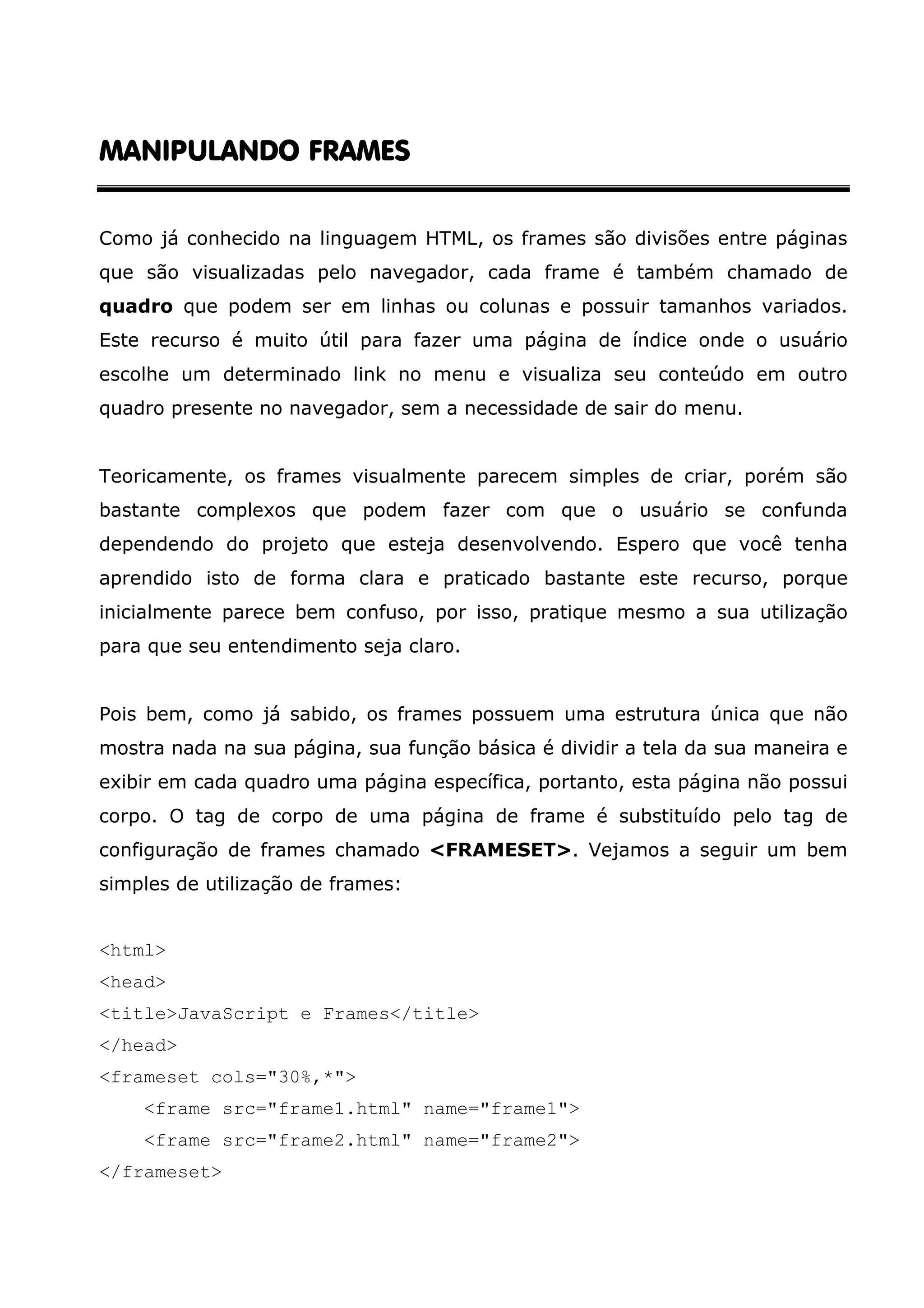 MANIPULANDO FRAMES Como já conhecido na linguagem HTML, os frames são divisões entre páginas que são visualizadas pelo navegador, cada frame é também chamado de quadro que podem ser em linhas ou colunas e possuir tamanhos variados. Este recurso é muito útil para fazer uma página de índice onde o usuário escolhe um determinado link no menu e visualiza seu conteúdo em outro quadro presente no navegador, sem a necessidade de sair do menu. Teoricamente, os frames visualmente parecem simples de criar, porém são bastante complexos que podem fazer com que o usuário se confunda dependendo do projeto que esteja desenvolvendo. Espero que você tenha aprendido isto de forma clara e praticado bastante este recurso, porque inicialmente parece bem confuso, por isso, pratique mesmo a sua utilização para que seu entendimento seja claro. Pois bem, como já sabido, os frames possuem uma estrutura única que não mostra nada na sua página, sua função básica é dividir a tela da sua maneira e exibir em cada quadro uma página específica, portanto, esta página não possui corpo. O tag de corpo de uma página de frame é substituído pelo tag de configuração de frames chamado <FRAMESET>. Vejamos a seguir um bem simples de utilização de frames: <html> <head> <title>JavaScript e Frames</title> </head> <frameset cols="30%,*"> <frame src="frame1.html" name="frame1"> <frame src="frame2.html" name="frame2"> </frameset> 