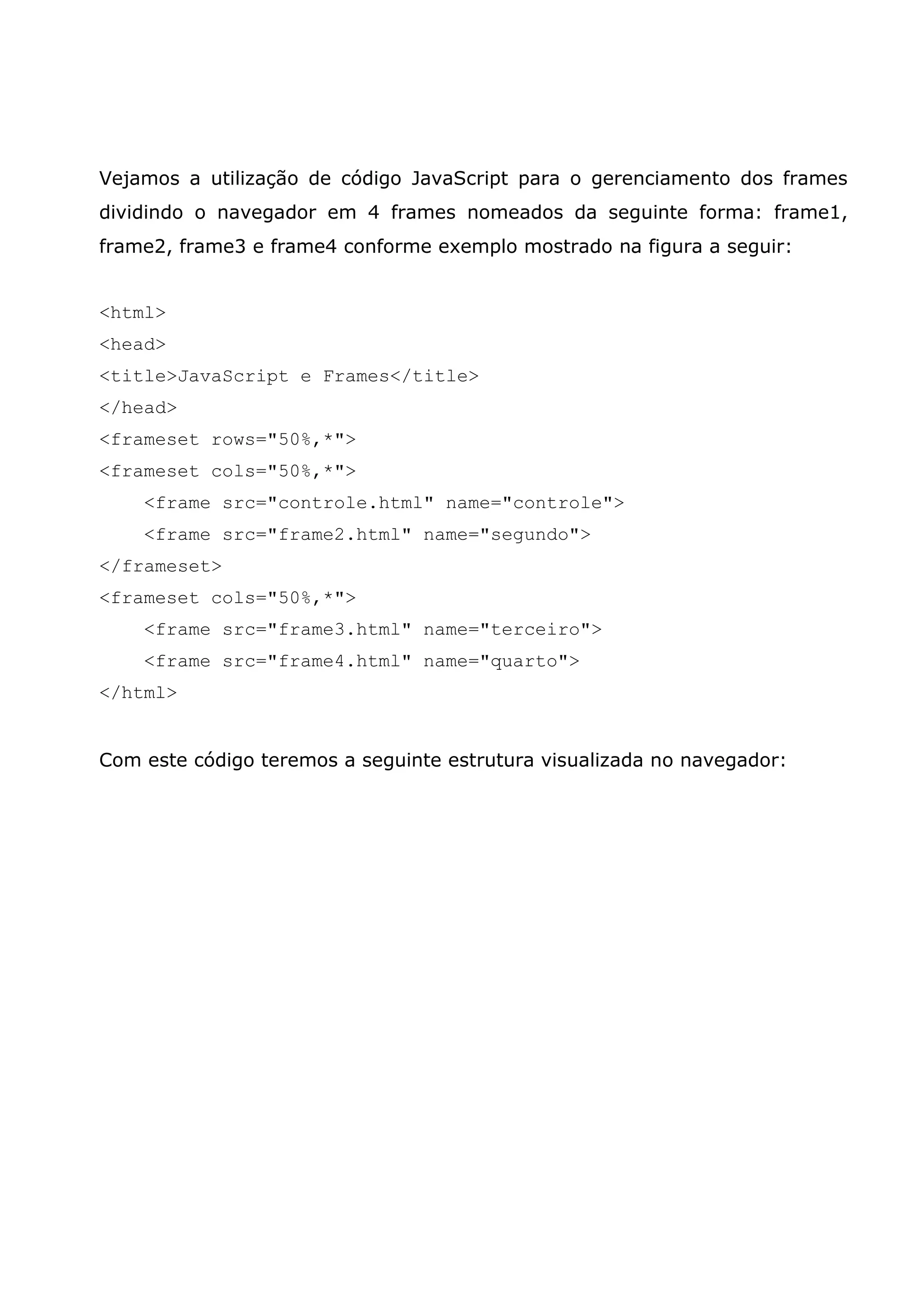 Vejamos a utilização de código JavaScript para o gerenciamento dos frames dividindo o navegador em 4 frames nomeados da seguinte forma: frame1, frame2, frame3 e frame4 conforme exemplo mostrado na figura a seguir: <html> <head> <title>JavaScript e Frames</title> </head> <frameset rows="50%,*"> <frameset cols="50%,*"> <frame src="controle.html" name="controle"> <frame src="frame2.html" name="segundo"> </frameset> <frameset cols="50%,*"> <frame src="frame3.html" name="terceiro"> <frame src="frame4.html" name="quarto"> </html> Com este código teremos a seguinte estrutura visualizada no navegador: 