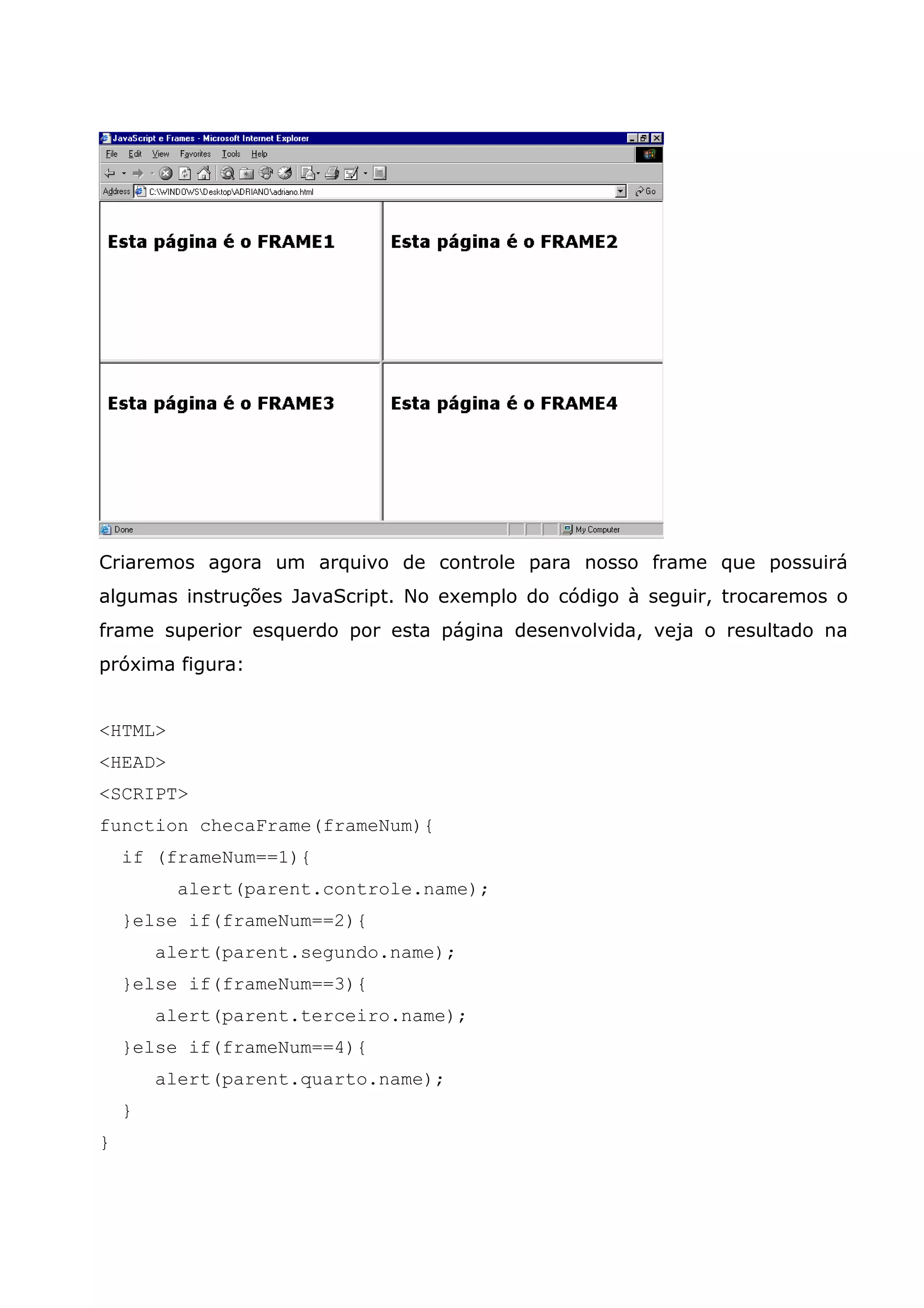 Criaremos agora um arquivo de controle para nosso frame que possuirá algumas instruções JavaScript. No exemplo do código à seguir, trocaremos o frame superior esquerdo por esta página desenvolvida, veja o resultado na próxima figura: <HTML> <HEAD> <SCRIPT> function checaFrame(frameNum){ if (frameNum==1){ alert(parent.controle.name); }else if(frameNum==2){ alert(parent.segundo.name); }else if(frameNum==3){ alert(parent.terceiro.name); }else if(frameNum==4){ alert(parent.quarto.name); } } 