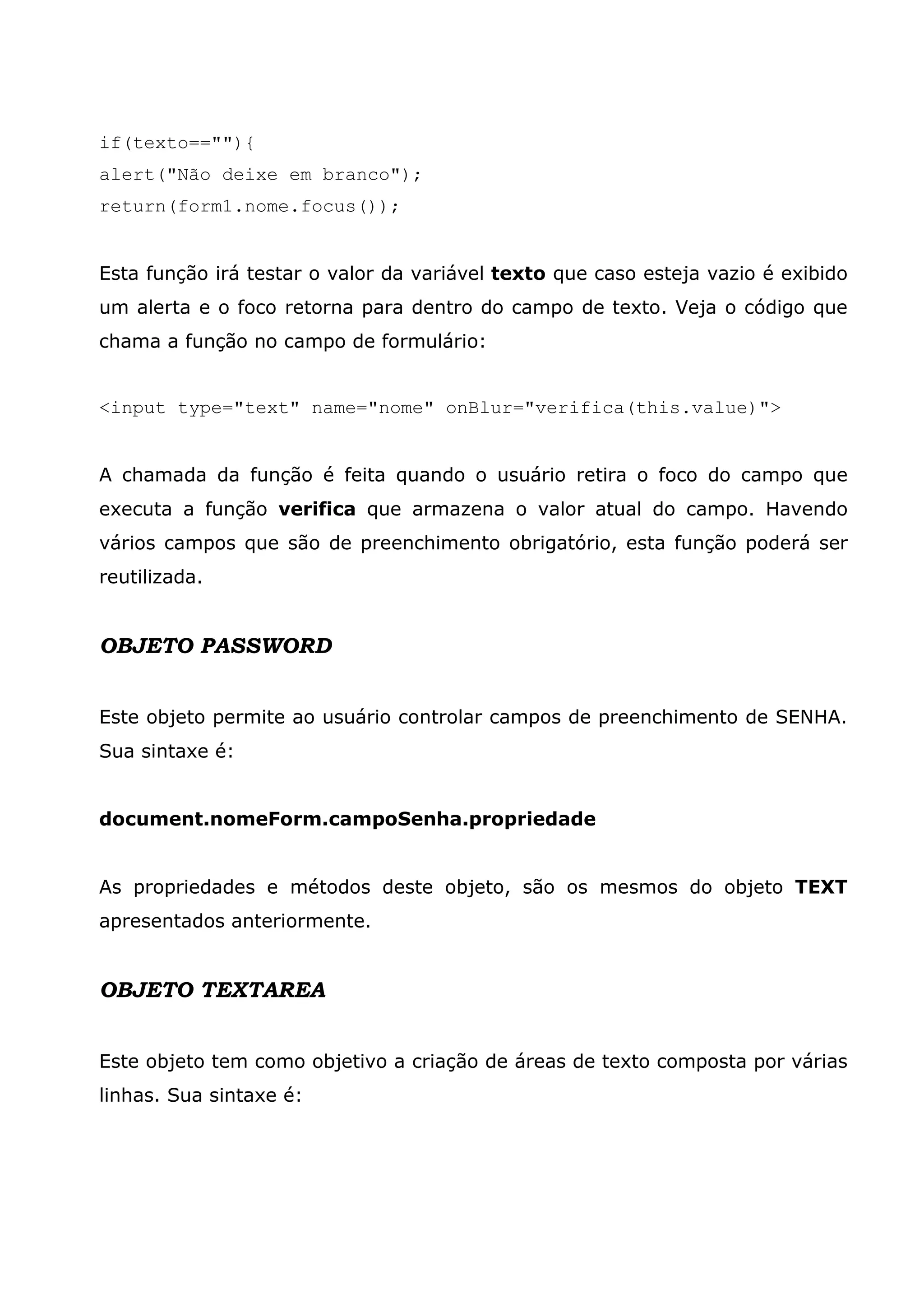 if(texto==""){ alert("Não deixe em branco"); return(form1.nome.focus()); Esta função irá testar o valor da variável texto que caso esteja vazio é exibido um alerta e o foco retorna para dentro do campo de texto. Veja o código que chama a função no campo de formulário: <input type="text" name="nome" onBlur="verifica(this.value)"> A chamada da função é feita quando o usuário retira o foco do campo que executa a função verifica que armazena o valor atual do campo. Havendo vários campos que são de preenchimento obrigatório, esta função poderá ser reutilizada. OBJETO PASSWORD Este objeto permite ao usuário controlar campos de preenchimento de SENHA. Sua sintaxe é: document.nomeForm.campoSenha.propriedade As propriedades e métodos deste objeto, são os mesmos do objeto TEXT apresentados anteriormente. OBJETO TEXTAREA Este objeto tem como objetivo a criação de áreas de texto composta por várias linhas. Sua sintaxe é: 
