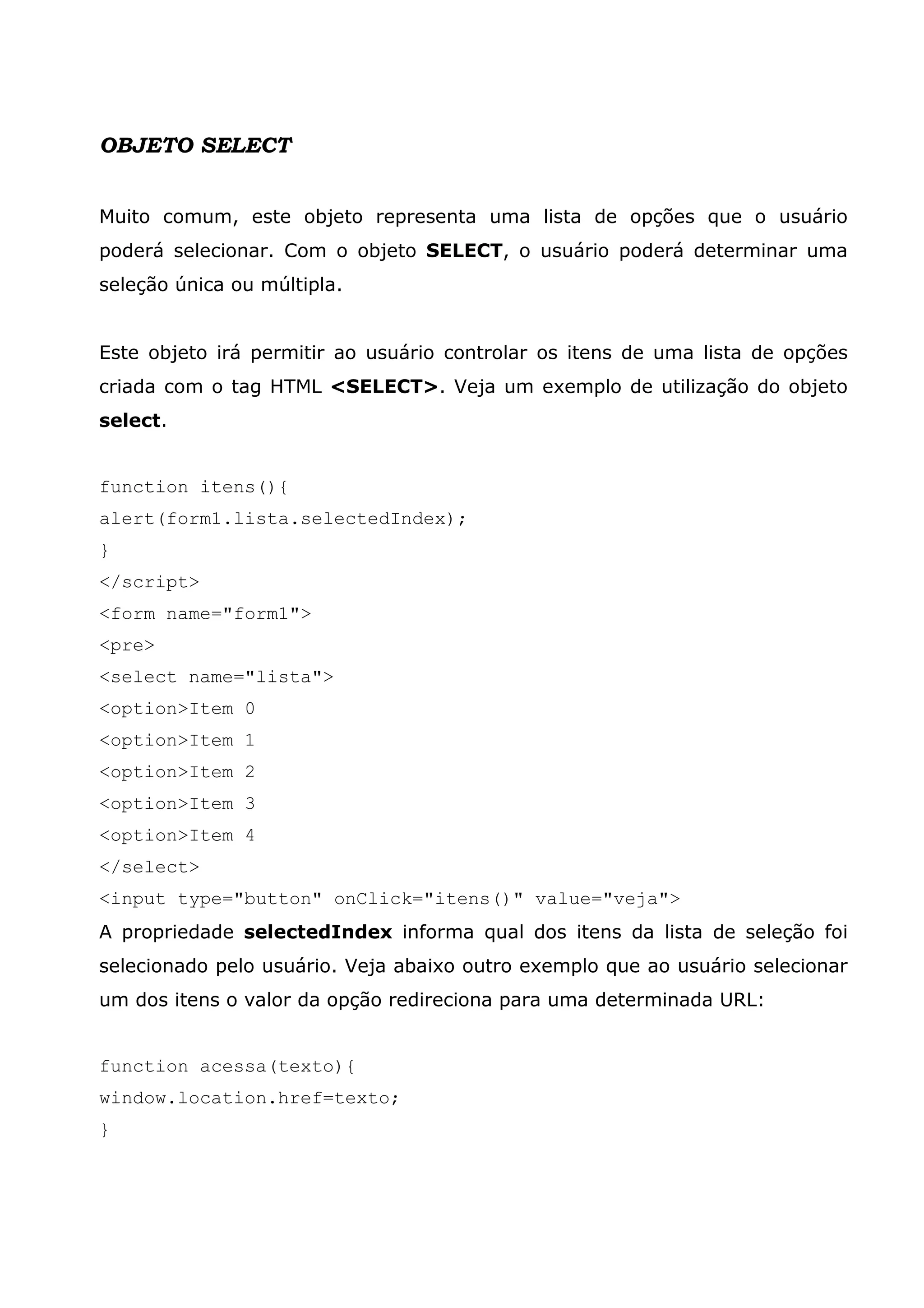 OBJETO SELECT Muito comum, este objeto representa uma lista de opções que o usuário poderá selecionar. Com o objeto SELECT, o usuário poderá determinar uma seleção única ou múltipla. Este objeto irá permitir ao usuário controlar os itens de uma lista de opções criada com o tag HTML <SELECT>. Veja um exemplo de utilização do objeto select. function itens(){ alert(form1.lista.selectedIndex); } </script> <form name="form1"> <pre> <select name="lista"> <option>Item 0 <option>Item 1 <option>Item 2 <option>Item 3 <option>Item 4 </select> <input type="button" onClick="itens()" value="veja"> A propriedade selectedIndex informa qual dos itens da lista de seleção foi selecionado pelo usuário. Veja abaixo outro exemplo que ao usuário selecionar um dos itens o valor da opção redireciona para uma determinada URL: function acessa(texto){ window.location.href=texto; } 