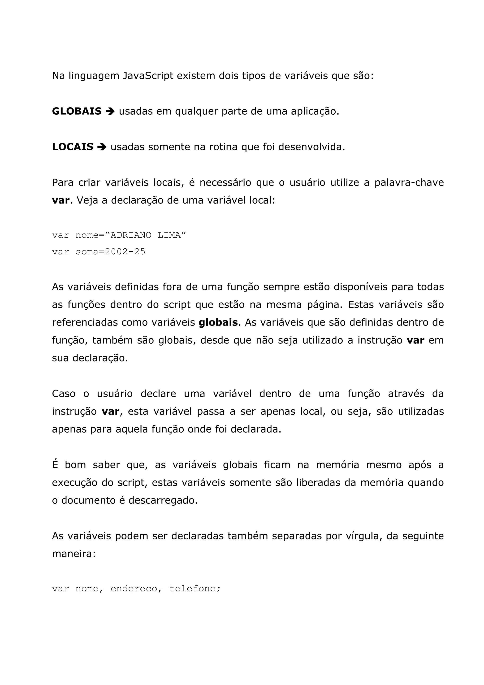 Na linguagem JavaScript existem dois tipos de variáveis que são: GLOBAIS usadas em qualquer parte de uma aplicação. LOCAIS usadas somente na rotina que foi desenvolvida. Para criar variáveis locais, é necessário que o usuário utilize a palavra-chave var. Veja a declaração de uma variável local: var nome=“ADRIANO LIMA” var soma=2002-25 As variáveis definidas fora de uma função sempre estão disponíveis para todas as funções dentro do script que estão na mesma página. Estas variáveis são referenciadas como variáveis globais. As variáveis que são definidas dentro de função, também são globais, desde que não seja utilizado a instrução var em sua declaração. Caso o usuário declare uma variável dentro de uma função através da instrução var, esta variável passa a ser apenas local, ou seja, são utilizadas apenas para aquela função onde foi declarada. É bom saber que, as variáveis globais ficam na memória mesmo após a execução do script, estas variáveis somente são liberadas da memória quando o documento é descarregado. As variáveis podem ser declaradas também separadas por vírgula, da seguinte maneira: var nome, endereco, telefone; 