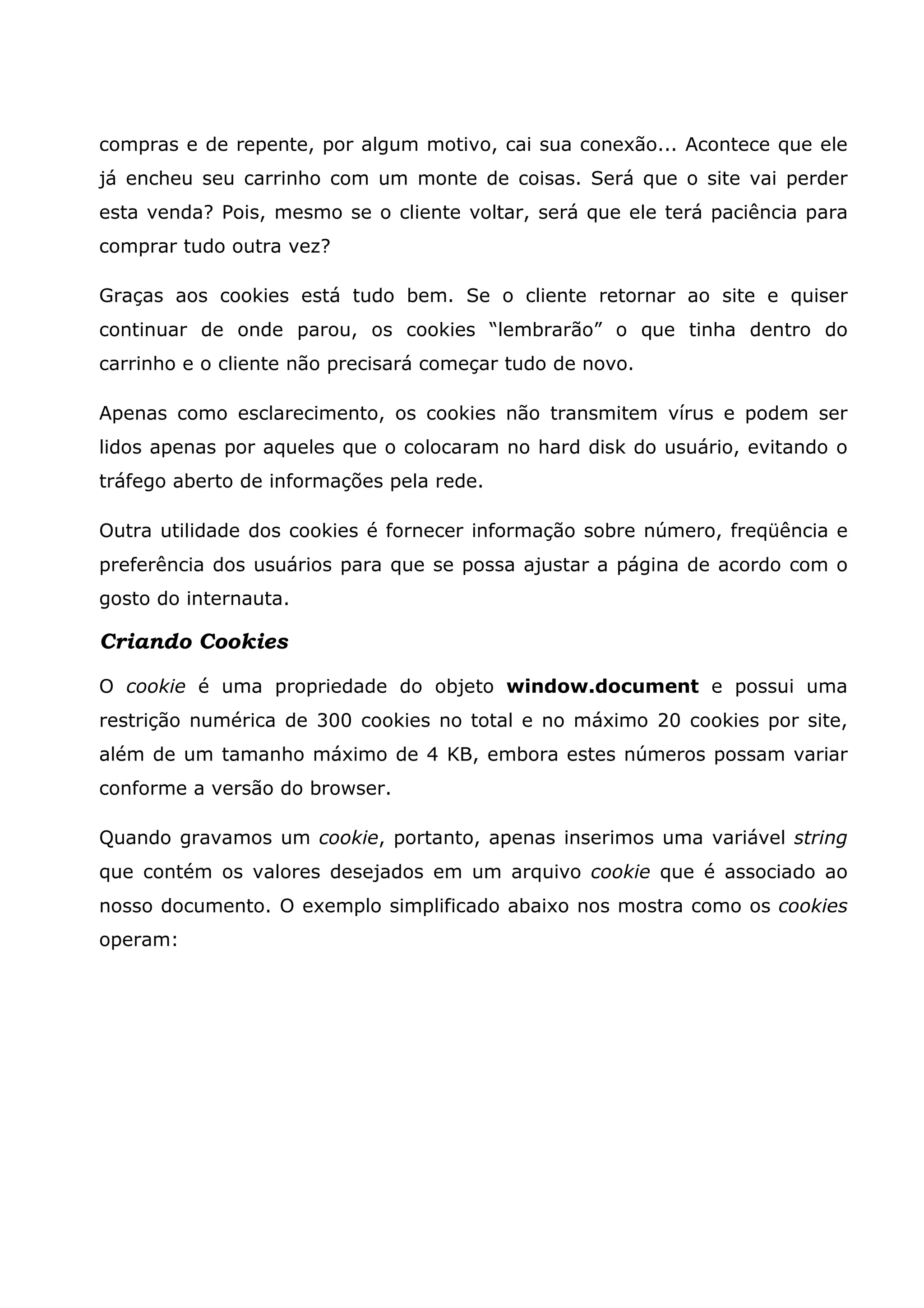 compras e de repente, por algum motivo, cai sua conexão... Acontece que ele já encheu seu carrinho com um monte de coisas. Será que o site vai perder esta venda? Pois, mesmo se o cliente voltar, será que ele terá paciência para comprar tudo outra vez? Graças aos cookies está tudo bem. Se o cliente retornar ao site e quiser continuar de onde parou, os cookies “lembrarão” o que tinha dentro do carrinho e o cliente não precisará começar tudo de novo. Apenas como esclarecimento, os cookies não transmitem vírus e podem ser lidos apenas por aqueles que o colocaram no hard disk do usuário, evitando o tráfego aberto de informações pela rede. Outra utilidade dos cookies é fornecer informação sobre número, freqüência e preferência dos usuários para que se possa ajustar a página de acordo com o gosto do internauta. Criando Cookies O cookie é uma propriedade do objeto window.document e possui uma restrição numérica de 300 cookies no total e no máximo 20 cookies por site, além de um tamanho máximo de 4 KB, embora estes números possam variar conforme a versão do browser. Quando gravamos um cookie, portanto, apenas inserimos uma variável string que contém os valores desejados em um arquivo cookie que é associado ao nosso documento. O exemplo simplificado abaixo nos mostra como os cookies operam: 