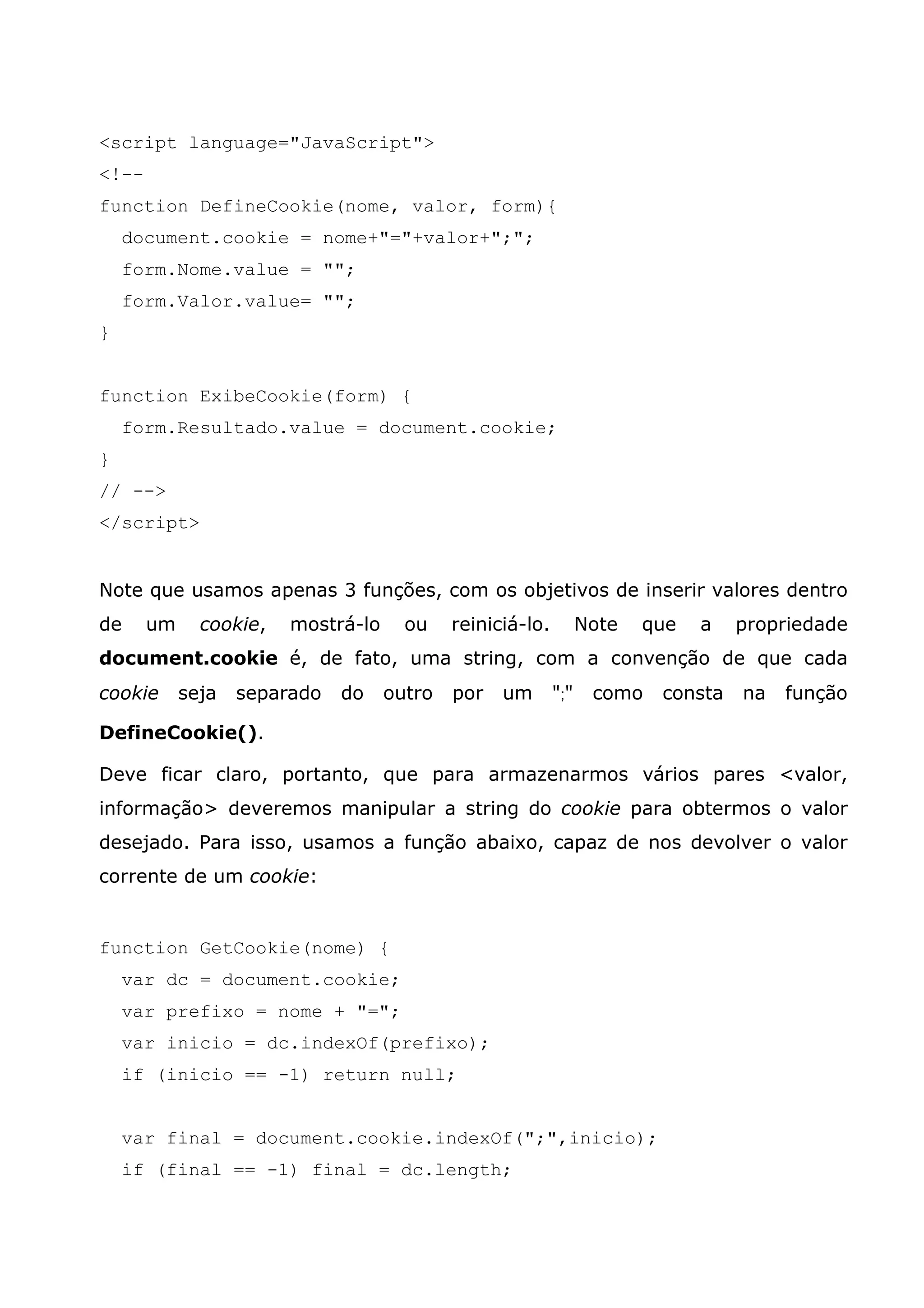 <script language="JavaScript"> <!-- function DefineCookie(nome, valor, form){ document.cookie = nome+"="+valor+";"; form.Nome.value = ""; form.Valor.value= ""; } function ExibeCookie(form) { form.Resultado.value = document.cookie; } // --> </script> Note que usamos apenas 3 funções, com os objetivos de inserir valores dentro de um cookie, mostrá-lo ou reiniciá-lo. Note que a propriedade document.cookie é, de fato, uma string, com a convenção de que cada cookie seja separado do outro por um ";" como consta na função DefineCookie(). Deve ficar claro, portanto, que para armazenarmos vários pares <valor, informação> deveremos manipular a string do cookie para obtermos o valor desejado. Para isso, usamos a função abaixo, capaz de nos devolver o valor corrente de um cookie: function GetCookie(nome) { var dc = document.cookie; var prefixo = nome + "="; var inicio = dc.indexOf(prefixo); if (inicio == -1) return null; var final = document.cookie.indexOf(";",inicio); if (final == -1) final = dc.length; 