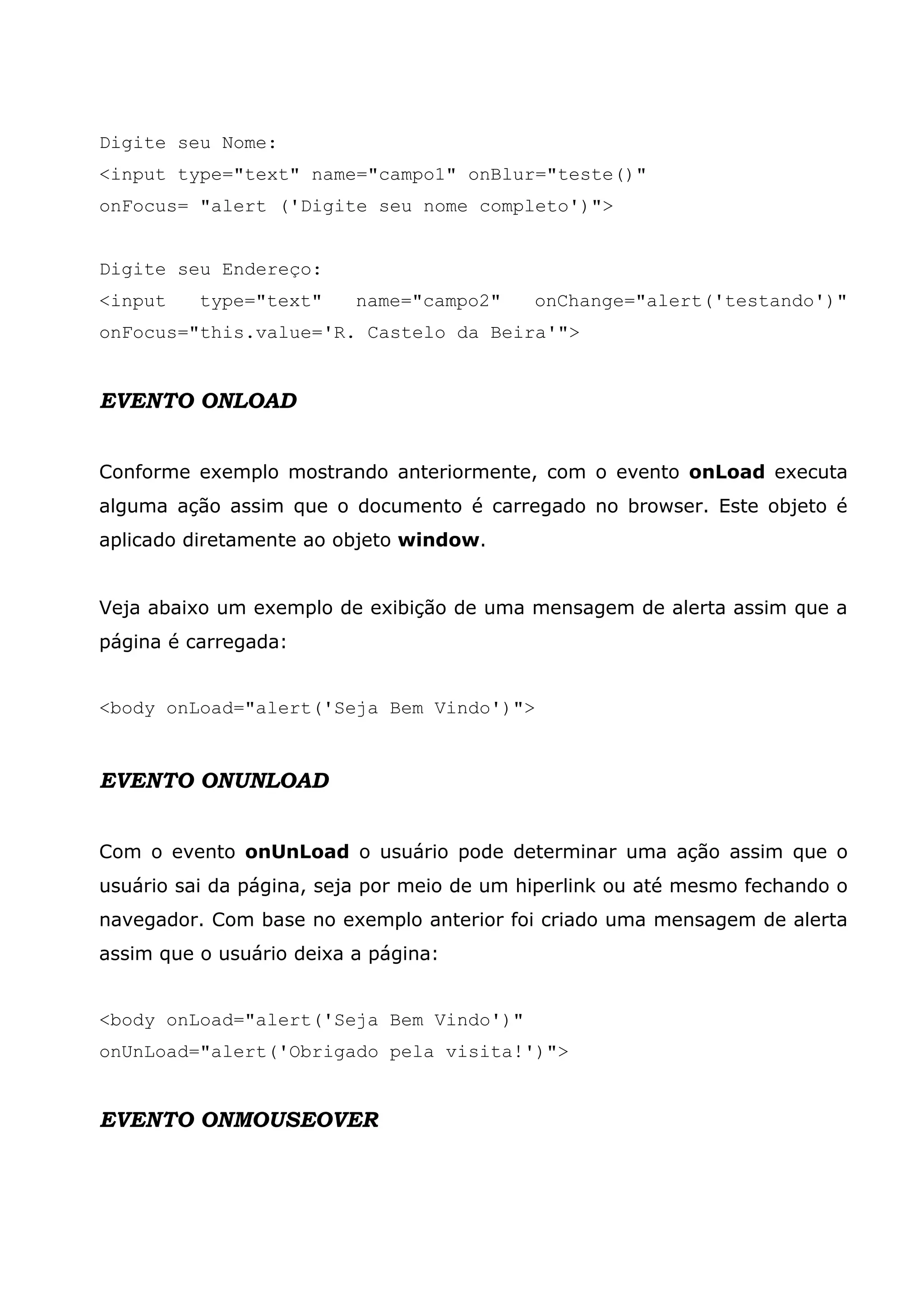 Digite seu Nome: <input type="text" name="campo1" onBlur="teste()" onFocus= "alert ('Digite seu nome completo')"> Digite seu Endereço: <input type="text" name="campo2" onChange="alert('testando')" onFocus="this.value='R. Castelo da Beira'"> EVENTO ONLOAD Conforme exemplo mostrando anteriormente, com o evento onLoad executa alguma ação assim que o documento é carregado no browser. Este objeto é aplicado diretamente ao objeto window. Veja abaixo um exemplo de exibição de uma mensagem de alerta assim que a página é carregada: <body onLoad="alert('Seja Bem Vindo')"> EVENTO ONUNLOAD Com o evento onUnLoad o usuário pode determinar uma ação assim que o usuário sai da página, seja por meio de um hiperlink ou até mesmo fechando o navegador. Com base no exemplo anterior foi criado uma mensagem de alerta assim que o usuário deixa a página: <body onLoad="alert('Seja Bem Vindo')" onUnLoad="alert('Obrigado pela visita!')"> EVENTO ONMOUSEOVER 