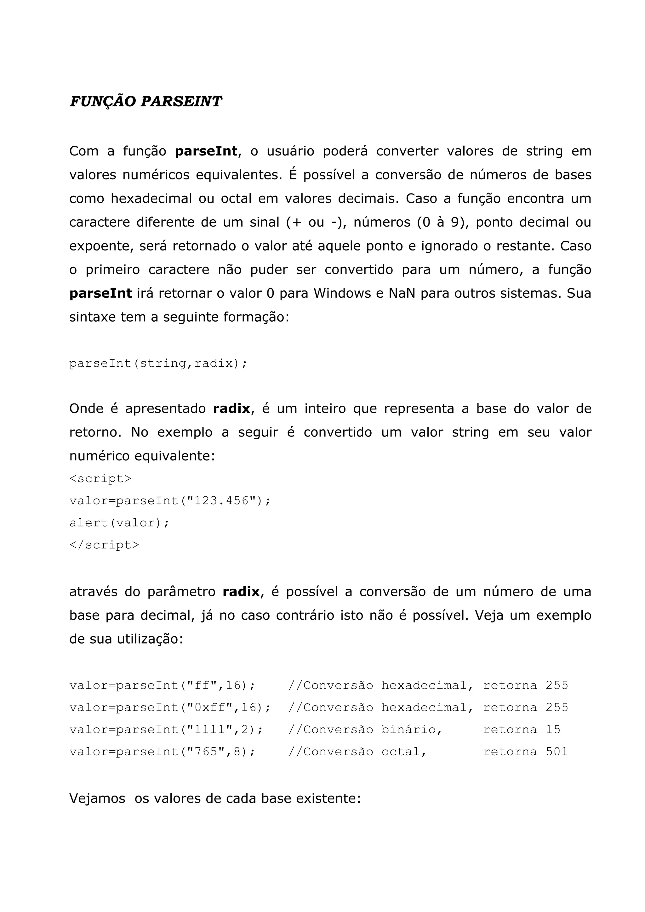 FUNÇÃO PARSEINT Com a função parseInt, o usuário poderá converter valores de string em valores numéricos equivalentes. É possível a conversão de números de bases como hexadecimal ou octal em valores decimais. Caso a função encontra um caractere diferente de um sinal (+ ou -), números (0 à 9), ponto decimal ou expoente, será retornado o valor até aquele ponto e ignorado o restante. Caso o primeiro caractere não puder ser convertido para um número, a função parseInt irá retornar o valor 0 para Windows e NaN para outros sistemas. Sua sintaxe tem a seguinte formação: parseInt(string,radix); Onde é apresentado radix, é um inteiro que representa a base do valor de retorno. No exemplo a seguir é convertido um valor string em seu valor numérico equivalente: <script> valor=parseInt("123.456"); alert(valor); </script> através do parâmetro radix, é possível a conversão de um número de uma base para decimal, já no caso contrário isto não é possível. Veja um exemplo de sua utilização: valor=parseInt("ff",16); //Conversão hexadecimal, retorna 255 valor=parseInt("0xff",16); //Conversão hexadecimal, retorna 255 valor=parseInt("1111",2); //Conversão binário, retorna 15 valor=parseInt("765",8); //Conversão octal, retorna 501 Vejamos os valores de cada base existente: 