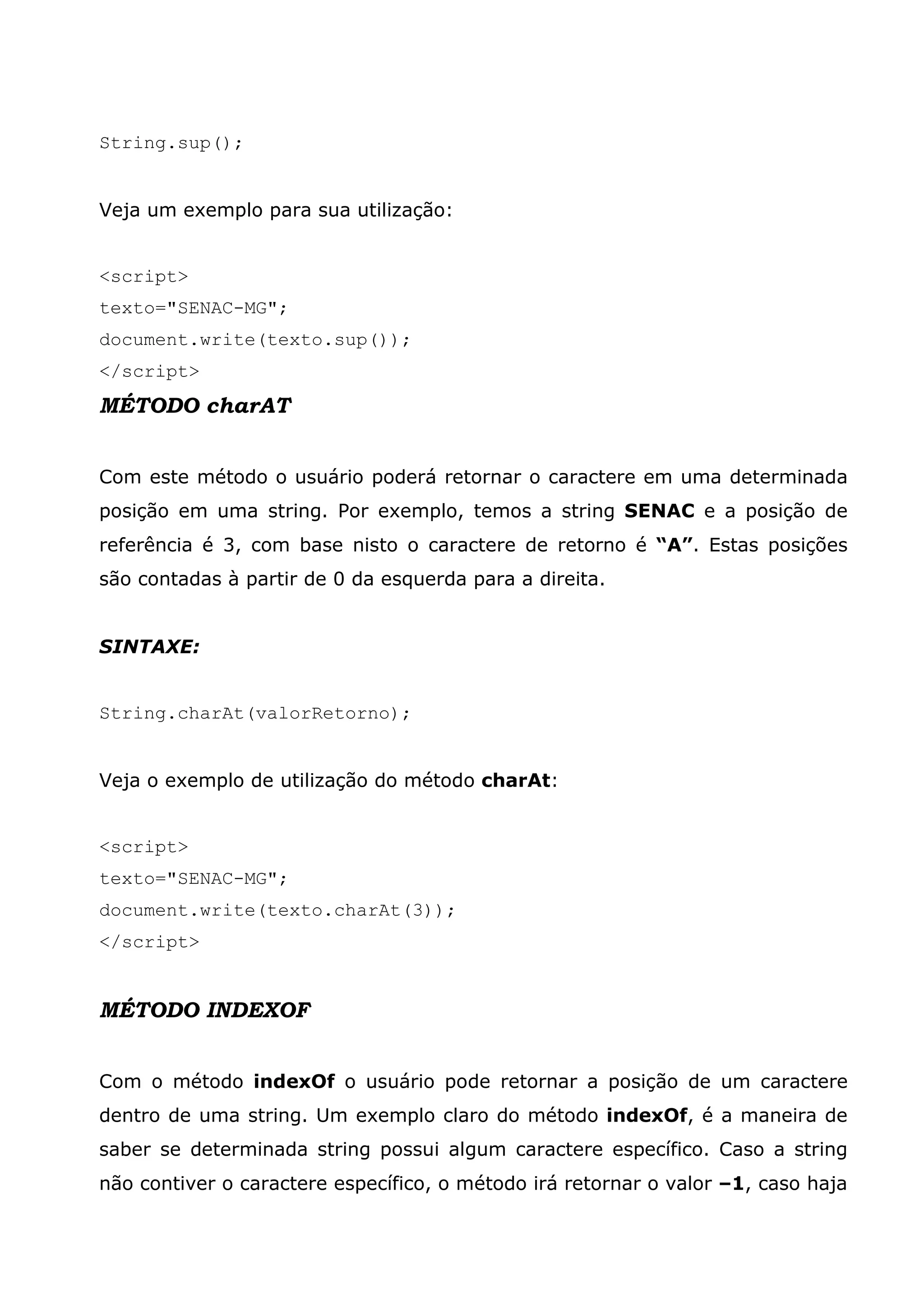 String.sup(); Veja um exemplo para sua utilização: <script> texto="SENAC-MG"; document.write(texto.sup()); </script> MÉTODO charAT Com este método o usuário poderá retornar o caractere em uma determinada posição em uma string. Por exemplo, temos a string SENAC e a posição de referência é 3, com base nisto o caractere de retorno é “A”. Estas posições são contadas à partir de 0 da esquerda para a direita. SINTAXE: String.charAt(valorRetorno); Veja o exemplo de utilização do método charAt: <script> texto="SENAC-MG"; document.write(texto.charAt(3)); </script> MÉTODO INDEXOF Com o método indexOf o usuário pode retornar a posição de um caractere dentro de uma string. Um exemplo claro do método indexOf, é a maneira de saber se determinada string possui algum caractere específico. Caso a string não contiver o caractere específico, o método irá retornar o valor –1, caso haja 