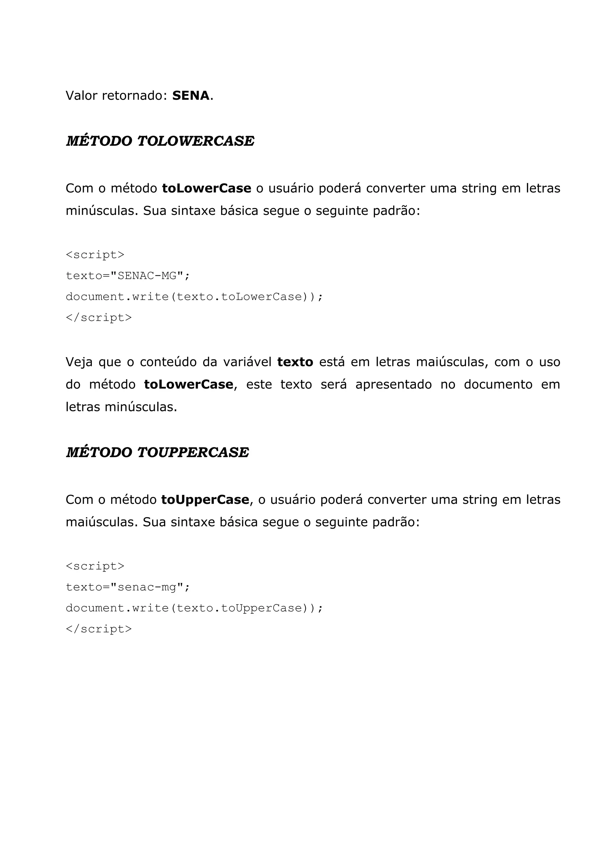 Valor retornado: SENA. MÉTODO TOLOWERCASE Com o método toLowerCase o usuário poderá converter uma string em letras minúsculas. Sua sintaxe básica segue o seguinte padrão: <script> texto="SENAC-MG"; document.write(texto.toLowerCase)); </script> Veja que o conteúdo da variável texto está em letras maiúsculas, com o uso do método toLowerCase, este texto será apresentado no documento em letras minúsculas. MÉTODO TOUPPERCASE Com o método toUpperCase, o usuário poderá converter uma string em letras maiúsculas. Sua sintaxe básica segue o seguinte padrão: <script> texto="senac-mg"; document.write(texto.toUpperCase)); </script> 