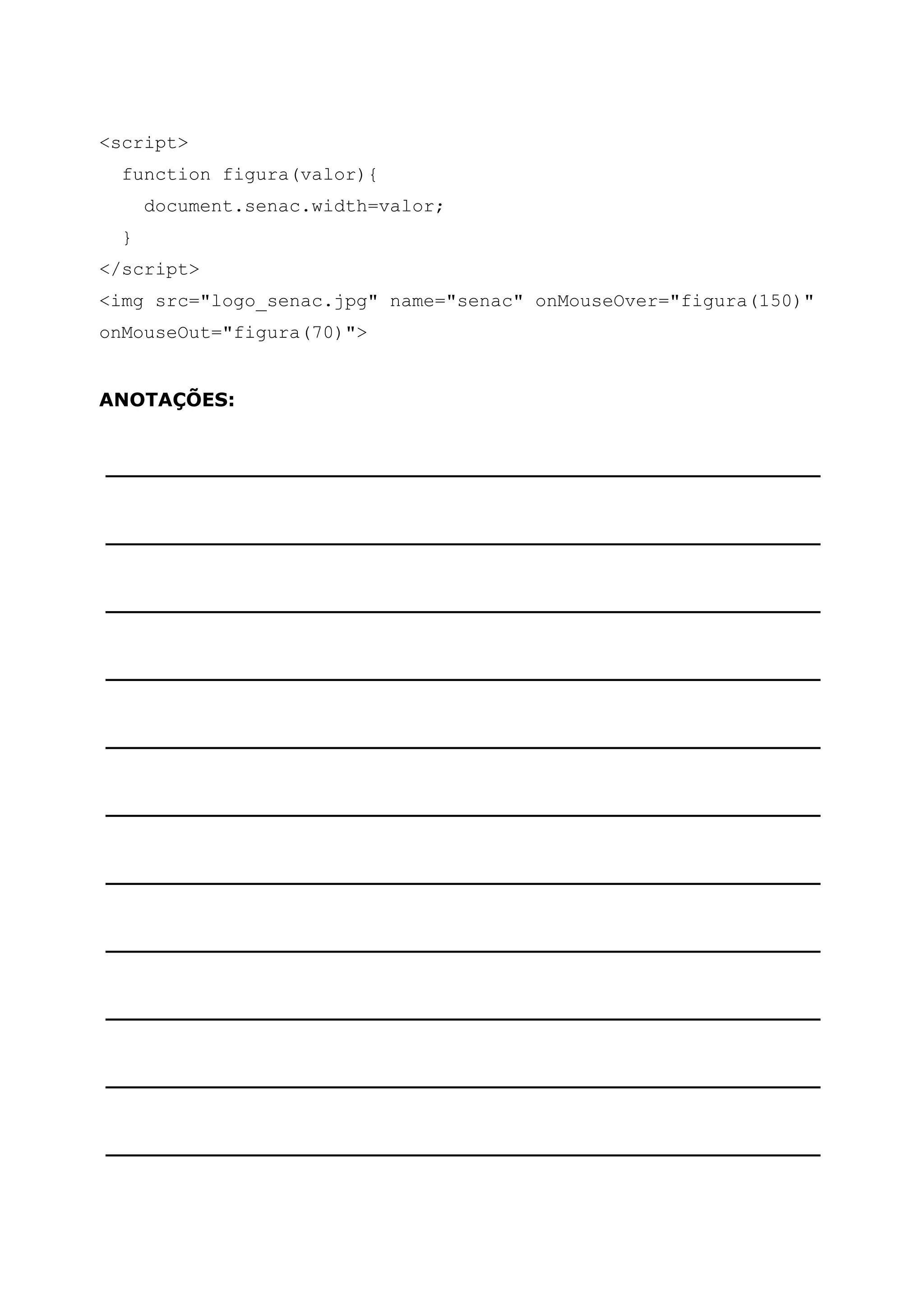 <script> function figura(valor){ document.senac.width=valor; } </script> <img src="logo_senac.jpg" name="senac" onMouseOver="figura(150)" onMouseOut="figura(70)"> ANOTAÇÕES: ______________________________________________________ ______________________________________________________ ______________________________________________________ ______________________________________________________ ______________________________________________________ ______________________________________________________ ______________________________________________________ ______________________________________________________ ______________________________________________________ ______________________________________________________ ______________________________________________________ 